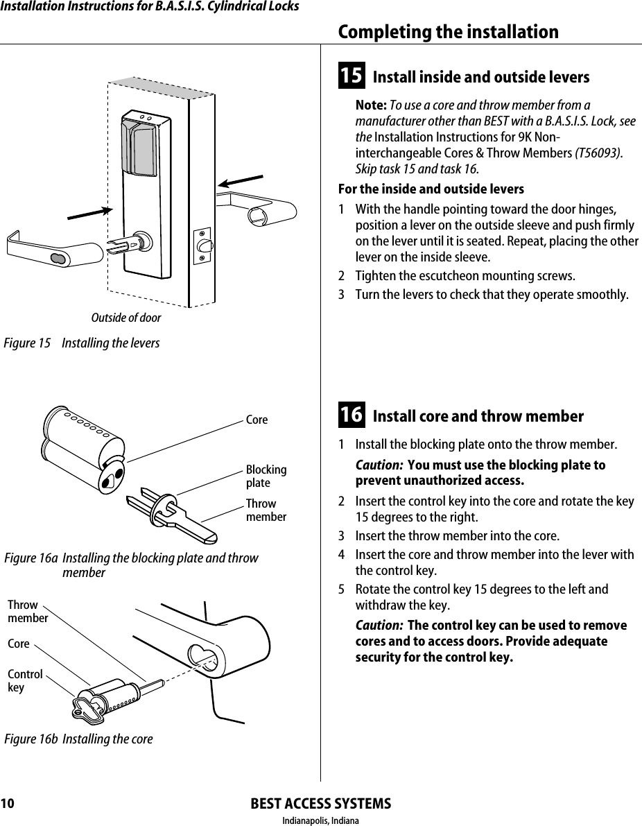Installation Instructions for B.A.S.I.S. Cylindrical LocksBEST ACCESS SYSTEMSIndianapolis, IndianaCompleting the installation1015 Install inside and outside leversNote: To use a core and throw member from a manufacturer other than BEST with a B.A.S.I.S. Lock, see the Installation Instructions for 9K Non-interchangeable Cores &amp; Throw Members (T56093). Skip task 15 and task 16.For the inside and outside levers1  With the handle pointing toward the door hinges, position a lever on the outside sleeve and push firmly on the lever until it is seated. Repeat, placing the other lever on the inside sleeve.2  Tighten the escutcheon mounting screws.3  Turn the levers to check that they operate smoothly.16 Install core and throw member1  Install the blocking plate onto the throw member.Caution:  You must use the blocking plate to prevent unauthorized access.2  Insert the control key into the core and rotate the key 15 degrees to the right.3  Insert the throw member into the core.4  Insert the core and throw member into the lever with the control key.5  Rotate the control key 15 degrees to the left and withdraw the key.Caution:  The control key can be used to remove cores and to access doors. Provide adequate security for the control key.  Figure 15 Installing the leversOutside of door Figure 16a Installing the blocking plate and throw memberCoreBlocking plateThrow member Figure 16b Installing the coreCoreControl keyThrow member