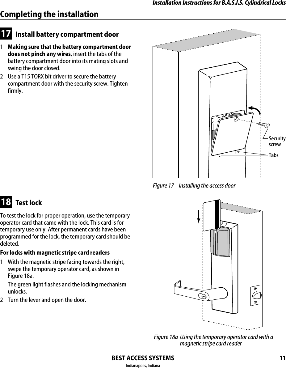 Installation Instructions for B.A.S.I.S. Cylindrical LocksBEST ACCESS SYSTEMSIndianapolis, Indiana11Installation Instructions for B.A.S.I.S. Cylindrical LocksCompleting the installation17 Install battery compartment door1  Making sure that the battery compartment door does not pinch any wires, insert the tabs of the battery compartment door into its mating slots and swing the door closed.2  Use a T15 TORX bit driver to secure the battery compartment door with the security screw. Tighten firmly.18 Test lockTo test the lock for proper operation, use the temporary operator card that came with the lock. This card is for temporary use only. After permanent cards have been programmed for the lock, the temporary card should be deleted.For locks with magnetic stripe card readers1  With the magnetic stripe facing towards the right, swipe the temporary operator card, as shown in Figure 18a.The green light flashes and the locking mechanism unlocks.2  Turn the lever and open the door. Figure 17 Installing the access doorTabsSecurityscrew Figure 18a Using the temporary operator card with a magnetic stripe card reader