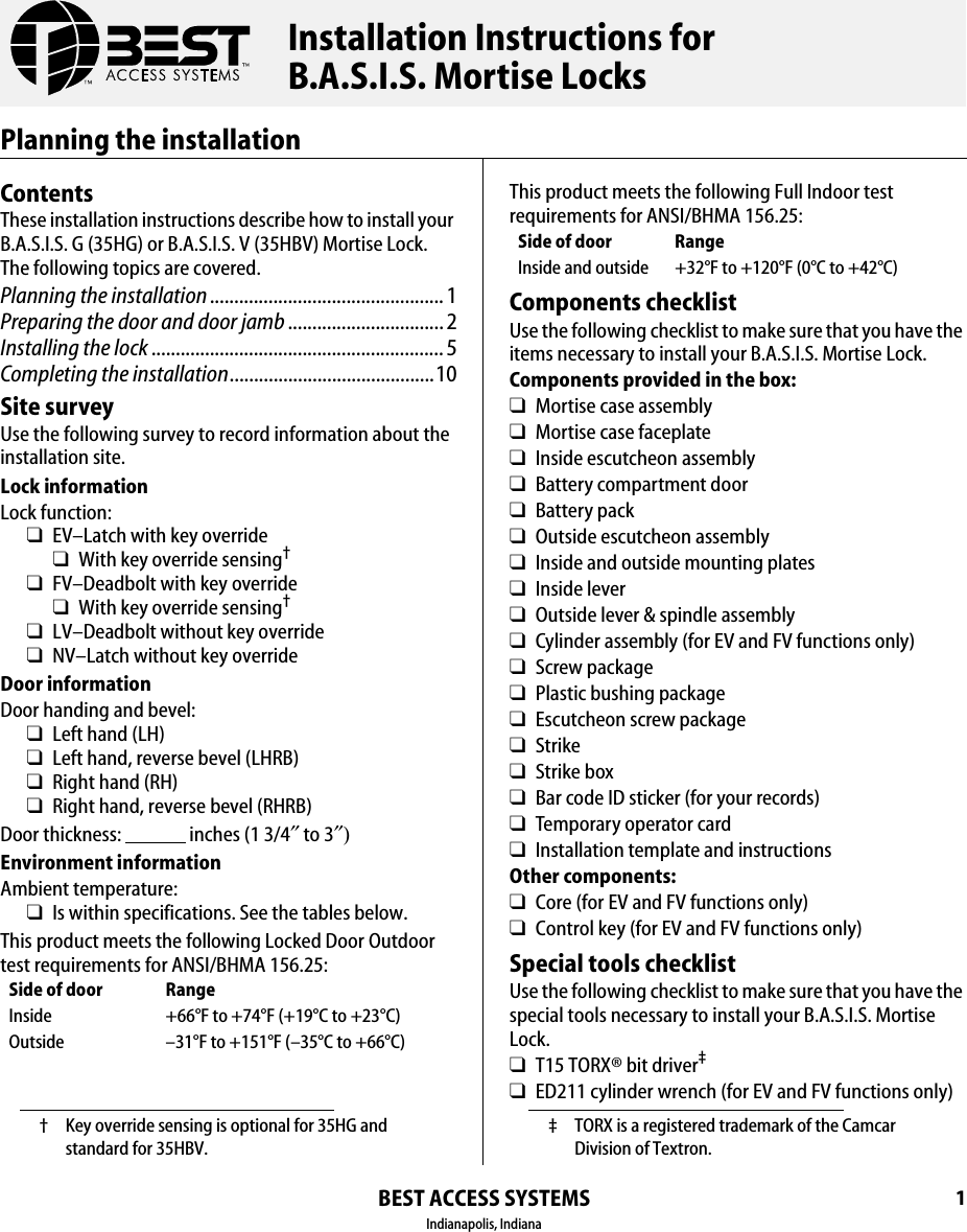 BEST ACCESS SYSTEMSIndianapolis, Indiana1Planning the installationContentsThese installation instructions describe how to install your B.A.S.I.S. G (35HG) or B.A.S.I.S. V (35HBV) Mortise Lock. The following topics are covered.Planning the installation................................................ 1Preparing the door and door jamb ................................ 2Installing the lock............................................................ 5Completing the installation..........................................10Site surveyUse the following survey to record information about the installation site.Lock informationLock function:❑EV&ndash;Latch with key override❑With key override sensing&dagger;❑FV&ndash;Deadbolt with key override❑With key override sensing&dagger;❑LV&ndash;Deadbolt without key override❑NV&ndash;Latch without key overrideDoor informationDoor handing and bevel:❑Left hand (LH)❑Left hand, reverse bevel (LHRB)❑Right hand (RH)❑Right hand, reverse bevel (RHRB)Door thickness:                 inches (1 3/4&Prime; to 3&Prime;)Environment informationAmbient temperature:❑Is within specifications. See the tables below.This product meets the following Locked Door Outdoor test requirements for ANSI/BHMA 156.25:&dagger; Key override sensing is optional for 35HG and standard for 35HBV.Side of door RangeInside +66&deg;F to +74&deg;F (+19&deg;C to +23&deg;C)Outside &ndash;31&deg;F to +151&deg;F (&ndash;35&deg;C to +66&deg;C)This product meets the following Full Indoor test requirements for ANSI/BHMA 156.25:Components checklistUse the following checklist to make sure that you have the items necessary to install your B.A.S.I.S. Mortise Lock.Components provided in the box:❑Mortise case assembly❑Mortise case faceplate❑Inside escutcheon assembly❑Battery compartment door❑Battery pack❑Outside escutcheon assembly❑Inside and outside mounting plates❑Inside lever❑Outside lever &amp; spindle assembly❑Cylinder assembly (for EV and FV functions only)❑Screw package❑Plastic bushing package❑Escutcheon screw package❑Strike❑Strike box❑Bar code ID sticker (for your records)❑Temporary operator card❑Installation template and instructionsOther components:❑Core (for EV and FV functions only)❑Control key (for EV and FV functions only)Special tools checklistUse the following checklist to make sure that you have the special tools necessary to install your B.A.S.I.S. Mortise Lock.❑T15 TORX&reg; bit driver&Dagger;❑ED211 cylinder wrench (for EV and FV functions only)Side of door RangeInside and outside +32&deg;F to +120&deg;F (0&deg;C to +42&deg;C)&Dagger; TORX is a registered trademark of the Camcar Division of Textron.Installation Instructions forB.A.S.I.S. Mortise Locks