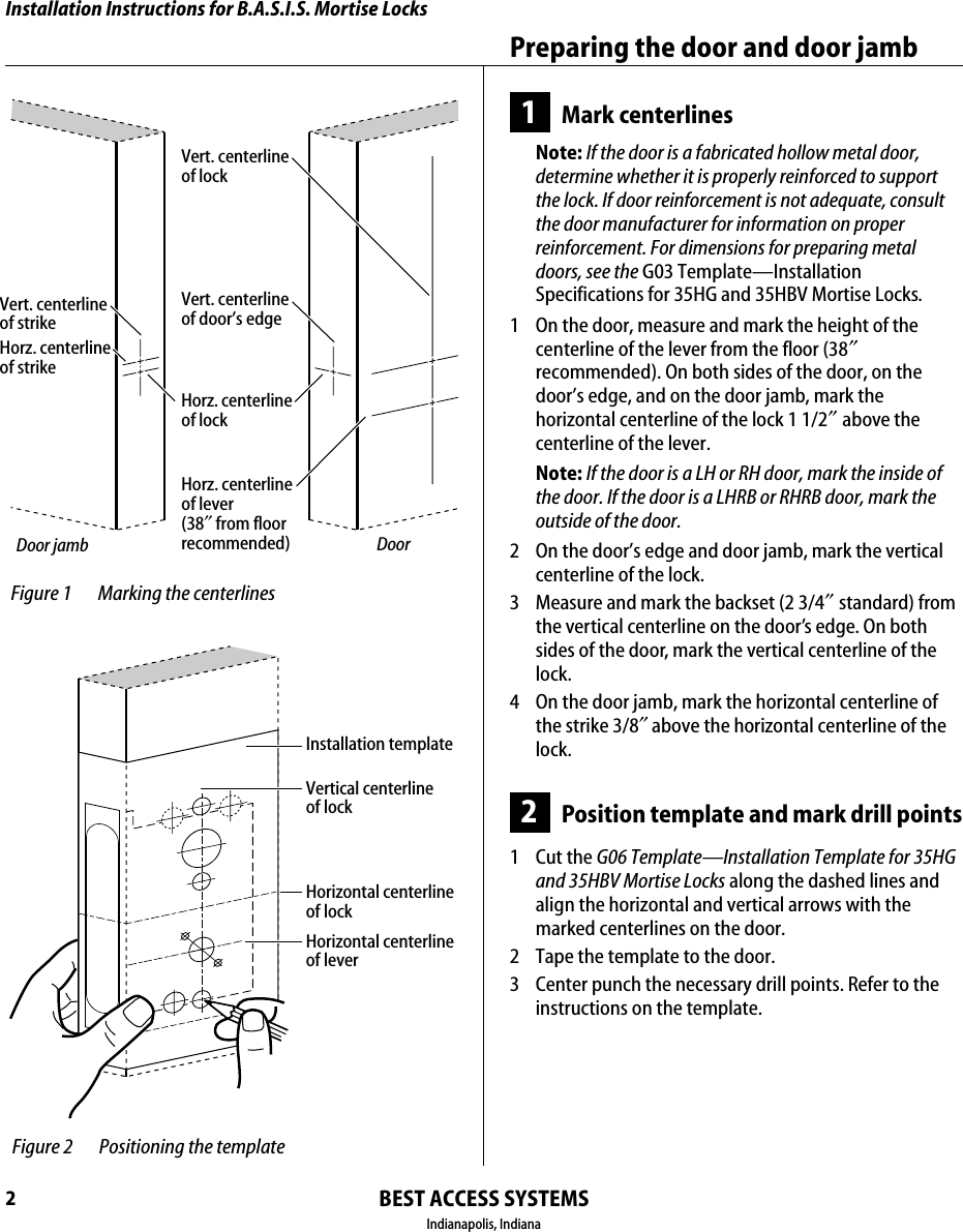 Installation Instructions for B.A.S.I.S. Mortise LocksBEST ACCESS SYSTEMSIndianapolis, IndianaPreparing the door and door jamb21Mark centerlinesNote: If the door is a fabricated hollow metal door, determine whether it is properly reinforced to support the lock. If door reinforcement is not adequate, consult the door manufacturer for information on proper reinforcement. For dimensions for preparing metal doors, see the G03 Template&mdash;Installation Specifications for 35HG and 35HBV Mortise Locks.1  On the door, measure and mark the height of the centerline of the lever from the floor (38&Prime; recommended). On both sides of the door, on the door&rsquo;s edge, and on the door jamb, mark the horizontal centerline of the lock 1 1/2&Prime; above the centerline of the lever.Note: If the door is a LH or RH door, mark the inside of the door. If the door is a LHRB or RHRB door, mark the outside of the door.2  On the door&rsquo;s edge and door jamb, mark the vertical centerline of the lock.3  Measure and mark the backset (2 3/4&Prime; standard) from the vertical centerline on the door&rsquo;s edge. On both sides of the door, mark the vertical centerline of the lock.4  On the door jamb, mark the horizontal centerline of the strike 3/8&Prime; above the horizontal centerline of the lock.2Position template and mark drill points1 Cut the G06 Template&mdash;Installation Template for 35HG and 35HBV Mortise Locks along the dashed lines and align the horizontal and vertical arrows with the marked centerlines on the door.2  Tape the template to the door.3  Center punch the necessary drill points. Refer to the instructions on the template. Figure 1 Marking the centerlinesDoor jamb DoorVert. centerline of lockHorz. centerline of lockHorz. centerline of lever (38&Prime; from floor recommended)Vert. centerline of door&rsquo;s edgeHorz. centerline of strike Vert. centerline of strike Figure 2 Positioning the templateInstallation templateHorizontal centerlineof lockHorizontal centerlineof leverVertical centerlineof lock