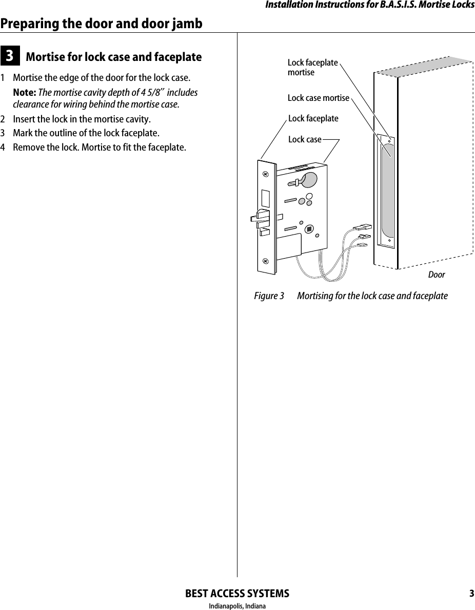 Installation Instructions for B.A.S.I.S. Mortise LocksBEST ACCESS SYSTEMSIndianapolis, Indiana3Installation Instructions for B.A.S.I.S. Mortise LocksPreparing the door and door jamb3Mortise for lock case and faceplate1  Mortise the edge of the door for the lock case.Note: The mortise cavity depth of 4 5/8&Prime; includes clearance for wiring behind the mortise case.2  Insert the lock in the mortise cavity.3  Mark the outline of the lock faceplate.4  Remove the lock. Mortise to fit the faceplate. Figure 3 Mortising for the lock case and faceplateDoorLock faceplate mortiseLock case mortiseLock faceplateLock case