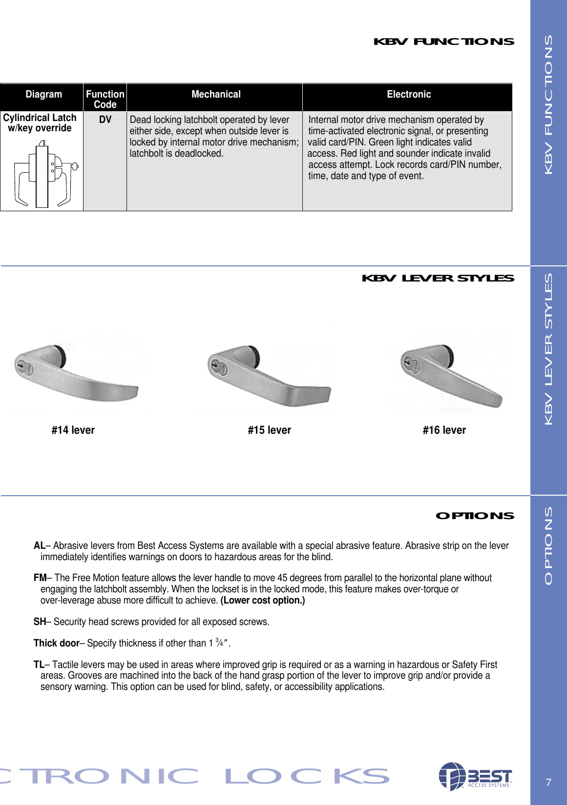 Diagram Function Mechanical ElectronicCode7ECTRONIC LOCKSKBV FUNCTIONSKBV FUNCTIONSOPTIONSAL&ndash; Abrasive levers from Best Access Systems are available with a special abrasive feature. Abrasive strip on the lever immediately identifies warnings on doors to hazardous areas for the blind.FM&ndash; The Free Motion feature allows the lever handle to move 45 degrees from parallel to the horizontal plane without engaging the latchbolt assembly. When the lockset is in the locked mode, this feature makes over-torque or over-leverage abuse more difficult to achieve. (Lower cost option.)SH&ndash; Security head screws provided for all exposed screws.Thick door&ndash; Specify thickness if other than 1 3&frasl;4".TL&ndash; Tactile levers may be used in areas where improved grip is required or as a warning in hazardous or Safety First areas. Grooves are machined into the back of the hand grasp portion of the lever to improve grip and/or provide a  sensory warning. This option can be used for blind, safety, or accessibility applications.OPTIONS#14 lever #15 lever #16 lever KBV LEVER STYLESKBV LEVER STYLESCylindrical Latchw/key override DV Dead locking latchbolt operated by lever  Internal motor drive mechanism operated by  either side, except when outside lever is time-activated electronic signal, or presenting  locked by internal motor drive mechanism; valid card/PIN. Green light indicates validlatchbolt is deadlocked. access. Red light and sounder indicate invalidaccess attempt. Lock records card/PIN number,time, date and type of event.