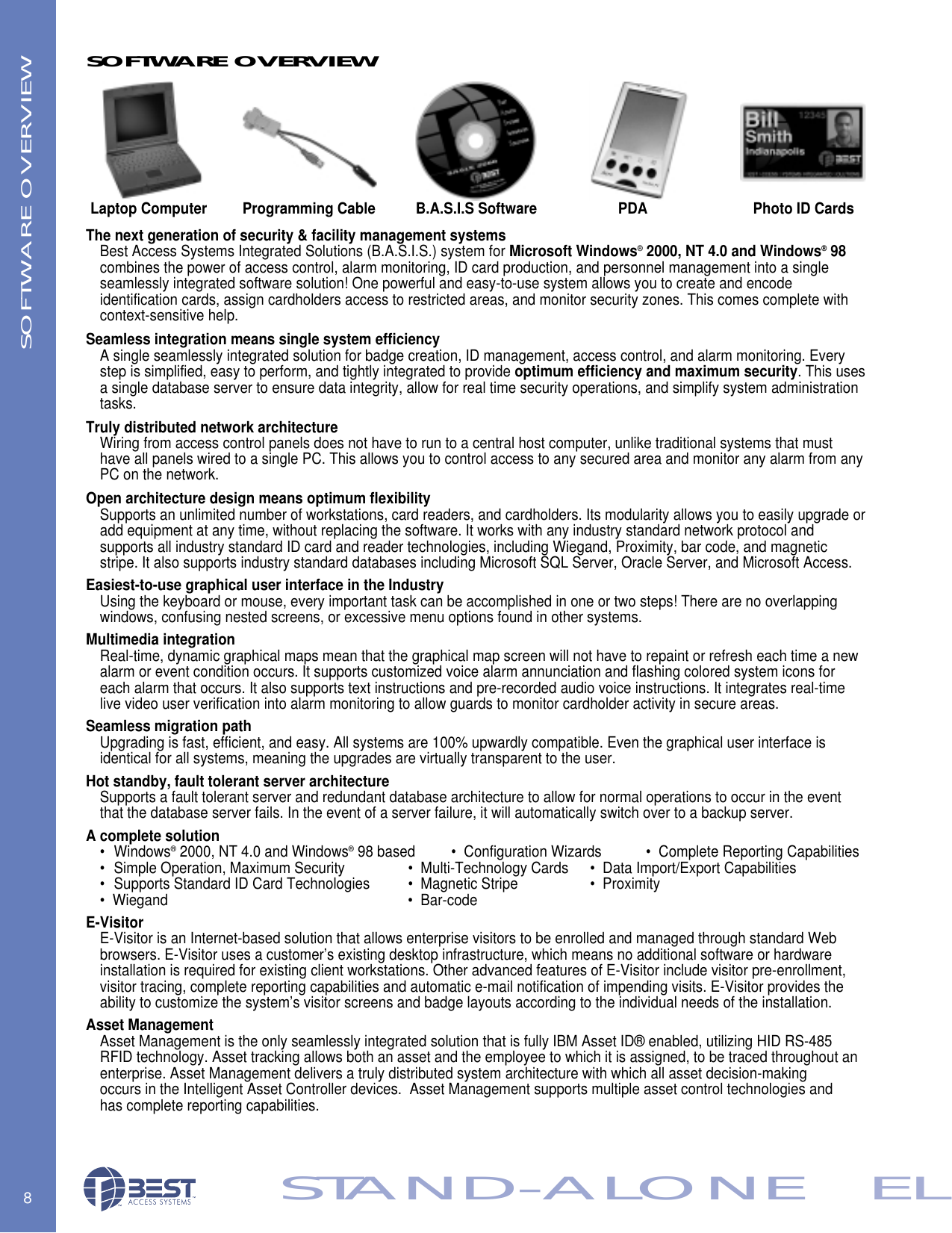 The next generation of security &amp; facility management systemsBest Access Systems Integrated Solutions (B.A.S.I.S.) system for Microsoft Windows&reg;2000, NT 4.0 and Windows&reg;98 combines the power of access control, alarm monitoring, ID card production, and personnel management into a single seamlessly integrated software solution! One powerful and easy-to-use system allows you to create and encode identification cards, assign cardholders access to restricted areas, and monitor security zones. This comes complete with context-sensitive help.Seamless integration means single system efficiencyA single seamlessly integrated solution for badge creation, ID management, access control, and alarm monitoring. Every step is simplified, easy to perform, and tightly integrated to provide optimum efficiency and maximum security. This usesa single database server to ensure data integrity, allow for real time security operations, and simplify system administration tasks.Truly distributed network architectureWiring from access control panels does not have to run to a central host computer, unlike traditional systems that must have all panels wired to a single PC. This allows you to control access to any secured area and monitor any alarm from anyPC on the network.Open architecture design means optimum flexibilitySupports an unlimited number of workstations, card readers, and cardholders. Its modularity allows you to easily upgrade oradd equipment at any time, without replacing the software. It works with any industry standard network protocol and supports all industry standard ID card and reader technologies, including Wiegand, Proximity, bar code, and magnetic stripe. It also supports industry standard databases including Microsoft SQL Server, Oracle Server, and Microsoft Access.Easiest-to-use graphical user interface in the IndustryUsing the keyboard or mouse, every important task can be accomplished in one or two steps! There are no overlapping windows, confusing nested screens, or excessive menu options found in other systems.Multimedia integrationReal-time, dynamic graphical maps mean that the graphical map screen will not have to repaint or refresh each time a new alarm or event condition occurs. It supports customized voice alarm annunciation and flashing colored system icons for each alarm that occurs. It also supports text instructions and pre-recorded audio voice instructions. It integrates real-time live video user verification into alarm monitoring to allow guards to monitor cardholder activity in secure areas.Seamless migration pathUpgrading is fast, efficient, and easy. All systems are 100% upwardly compatible. Even the graphical user interface is identical for all systems, meaning the upgrades are virtually transparent to the user.Hot standby, fault tolerant server architectureSupports a fault tolerant server and redundant database architecture to allow for normal operations to occur in the event that the database server fails. In the event of a server failure, it will automatically switch over to a backup server.A complete solution&bull; Windows&reg;2000, NT 4.0 and Windows&reg;98 based &bull;  Configuration Wizards &bull;  Complete Reporting Capabilities&bull; Simple Operation, Maximum Security        &bull;  Multi-Technology Cards &bull;  Data Import/Export Capabilities&bull; Supports Standard ID Card Technologies &bull;  Magnetic Stripe &bull;  Proximity&bull;  Wiegand       &bull;  Bar-codeE-VisitorE-Visitor is an Internet-based solution that allows enterprise visitors to be enrolled and managed through standard Web browsers. E-Visitor uses a customer&rsquo;s existing desktop infrastructure, which means no additional software or hardware installation is required for existing client workstations. Other advanced features of E-Visitor include visitor pre-enrollment, visitor tracing, complete reporting capabilities and automatic e-mail notification of impending visits. E-Visitor provides the ability to customize the system&rsquo;s visitor screens and badge layouts according to the individual needs of the installation.Asset ManagementAsset Management is the only seamlessly integrated solution that is fully IBM Asset ID&reg; enabled, utilizing HID RS-485 RFID technology. Asset tracking allows both an asset and the employee to which it is assigned, to be traced throughout an enterprise. Asset Management delivers a truly distributed system architecture with which all asset decision-making occurs in the Intelligent Asset Controller devices.  Asset Management supports multiple asset control technologies and has complete reporting capabilities.8STAND-ALONE   ELLaptop ComputerSOFTWARE OVERVIEWSOFTWARE OVERVIEWProgramming Cable B.A.S.I.S Software PDA Photo ID Cards