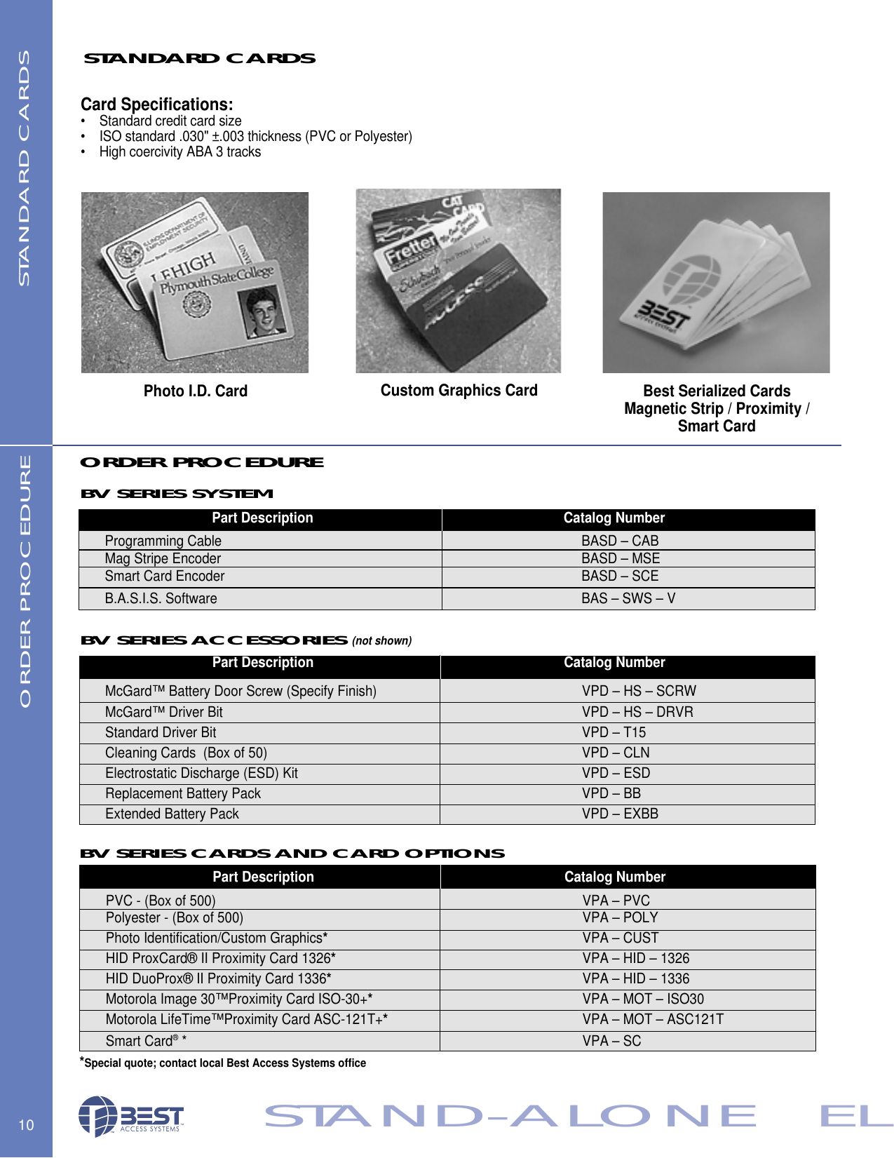 10STAND-ALONE   ELBV SERIES CARDS AND CARD OPTIONSBV SERIES SYSTEMBV SERIES ACCESSORIES (not shown)ORDER PROCEDUREORDER PROCEDURECustom Graphics Card Best Serialized CardsMagnetic Strip / Proximity /Smart CardCard Specifications:&bull;    Standard credit card size  &bull;    ISO standard .030" &plusmn;.003 thickness (PVC or Polyester)&bull;    High coercivity ABA 3 tracksSTANDARD CARDS STANDARD CARDSPhoto I.D. CardPart Description Catalog NumberPVC - (Box of 500) VPA &ndash; PVC                 Polyester - (Box of 500)   VPA &ndash; POLYPhoto Identification/Custom Graphics*VPA &ndash; CUSTHID ProxCard&reg; II Proximity Card 1326*VPA &ndash; HID &ndash; 1326HID DuoProx&reg; II Proximity Card 1336*VPA &ndash; HID &ndash; 1336Motorola Image 30&trade;Proximity Card ISO-30+*VPA &ndash; MOT &ndash; ISO30Motorola LifeTime&trade;Proximity Card ASC-121T+*VPA &ndash; MOT &ndash; ASC121TSmart Card&reg;* VPA &ndash; SC *Special quote; contact local Best Access Systems officePart Description Catalog NumberMcGard&trade; Battery Door Screw (Specify Finish) VPD &ndash; HS &ndash; SCRWMcGard&trade; Driver Bit VPD &ndash; HS &ndash; DRVRStandard Driver Bit  VPD &ndash; T15Cleaning Cards  (Box of 50)  VPD &ndash; CLN                 Electrostatic Discharge (ESD) Kit VPD &ndash; ESDReplacement Battery Pack VPD &ndash; BBExtended Battery Pack VPD &ndash; EXBBPart Description Catalog NumberProgramming Cable BASD &ndash; CABMag Stripe Encoder BASD &ndash; MSESmart Card Encoder BASD &ndash; SCEB.A.S.I.S. Software BAS &ndash; SWS &ndash; V