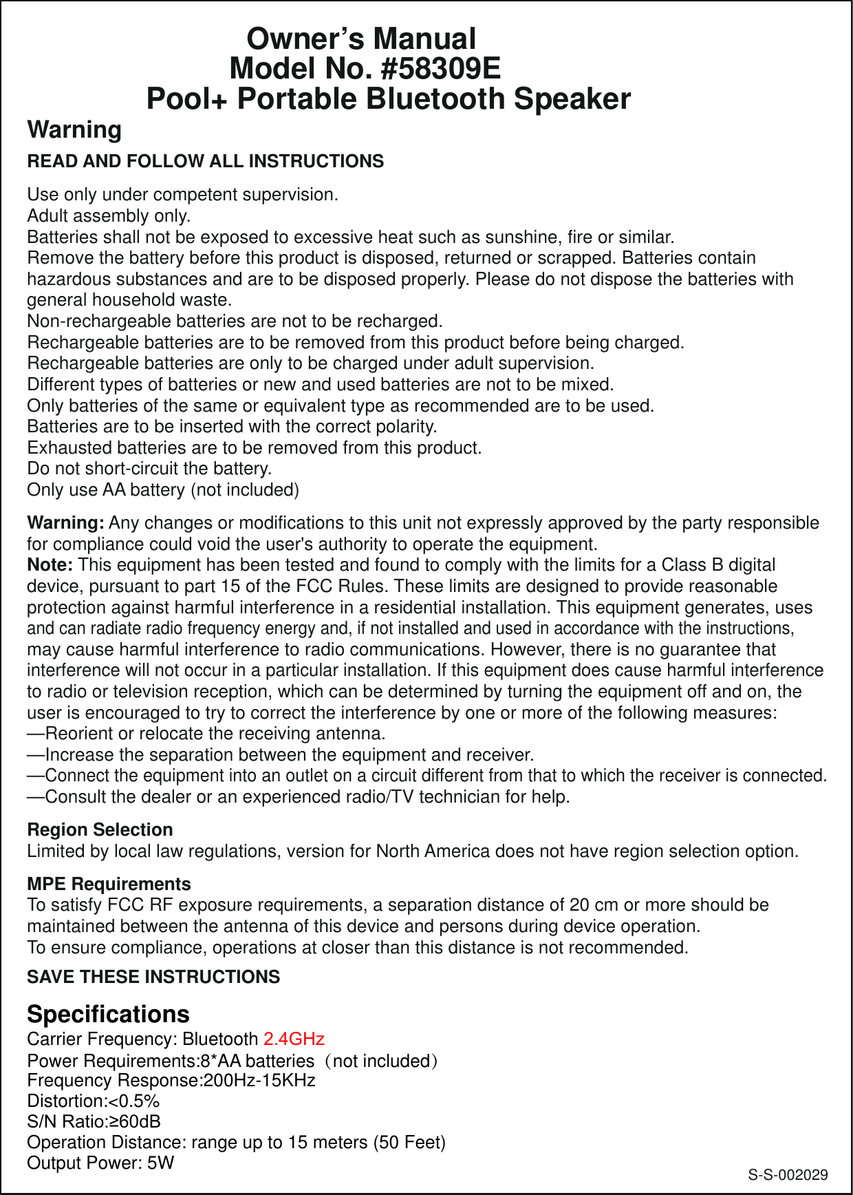 S-S-002029            Owner’s Manual          Model No. #58309EPool+ Portable Bluetooth SpeakerWarningREAD AND FOLLOW ALL INSTRUCTIONSUse only under competent supervision.Adult assembly only.Batteries shall not be exposed to excessive heat such as sunshine, fire or similar.Remove the battery before this product is disposed, returned or scrapped. Batteries contain hazardous substances and are to be disposed properly. Please do not dispose the batteries with general household waste.Non-rechargeable batteries are not to be recharged.Rechargeable batteries are to be removed from this product before being charged.Rechargeable batteries are only to be charged under adult supervision.Different types of batteries or new and used batteries are not to be mixed.Only batteries of the same or equivalent type as recommended are to be used.Batteries are to be inserted with the correct polarity.Exhausted batteries are to be removed from this product.Do not short-circuit the battery.Only use AA battery (not included)Warning: Any changes or modifications to this unit not expressly approved by the party responsible for compliance could void the user&apos;s authority to operate the equipment.Note: This equipment has been tested and found to comply with the limits for a Class B digital device, pursuant to part 15 of the FCC Rules. These limits are designed to provide reasonable protection against harmful interference in a residential installation. This equipment generates, uses and can radiate radio frequency energy and, if not installed and used in accordance with the instructions, may cause harmful interference to radio communications. However, there is no guarantee that interference will not occur in a particular installation. If this equipment does cause harmful interference to radio or television reception, which can be determined by turning the equipment off and on, the user is encouraged to try to correct the interference by one or more of the following measures:—Reorient or relocate the receiving antenna.—Increase the separation between the equipment and receiver.—Connect the equipment into an outlet on a circuit different from that to which the receiver is connected.—Consult the dealer or an experienced radio/TV technician for help.Region SelectionLimited by local law regulations, version for North America does not have region selection option.MPE RequirementsTo satisfy FCC RF exposure requirements, a separation distance of 20 cm or more should be maintained between the antenna of this device and persons during device operation.To ensure compliance, operations at closer than this distance is not recommended.SAVE THESE INSTRUCTIONSSpecificationsCarrier Frequency: Bluetooth 2.4GHzPower Requirements:8*AA batteries（not included） Frequency Response:200Hz-15KHz Distortion:&lt;0.5%615DWLRG%Operation Distance: range up to 15 meters (50 Feet) Output Power: 5W