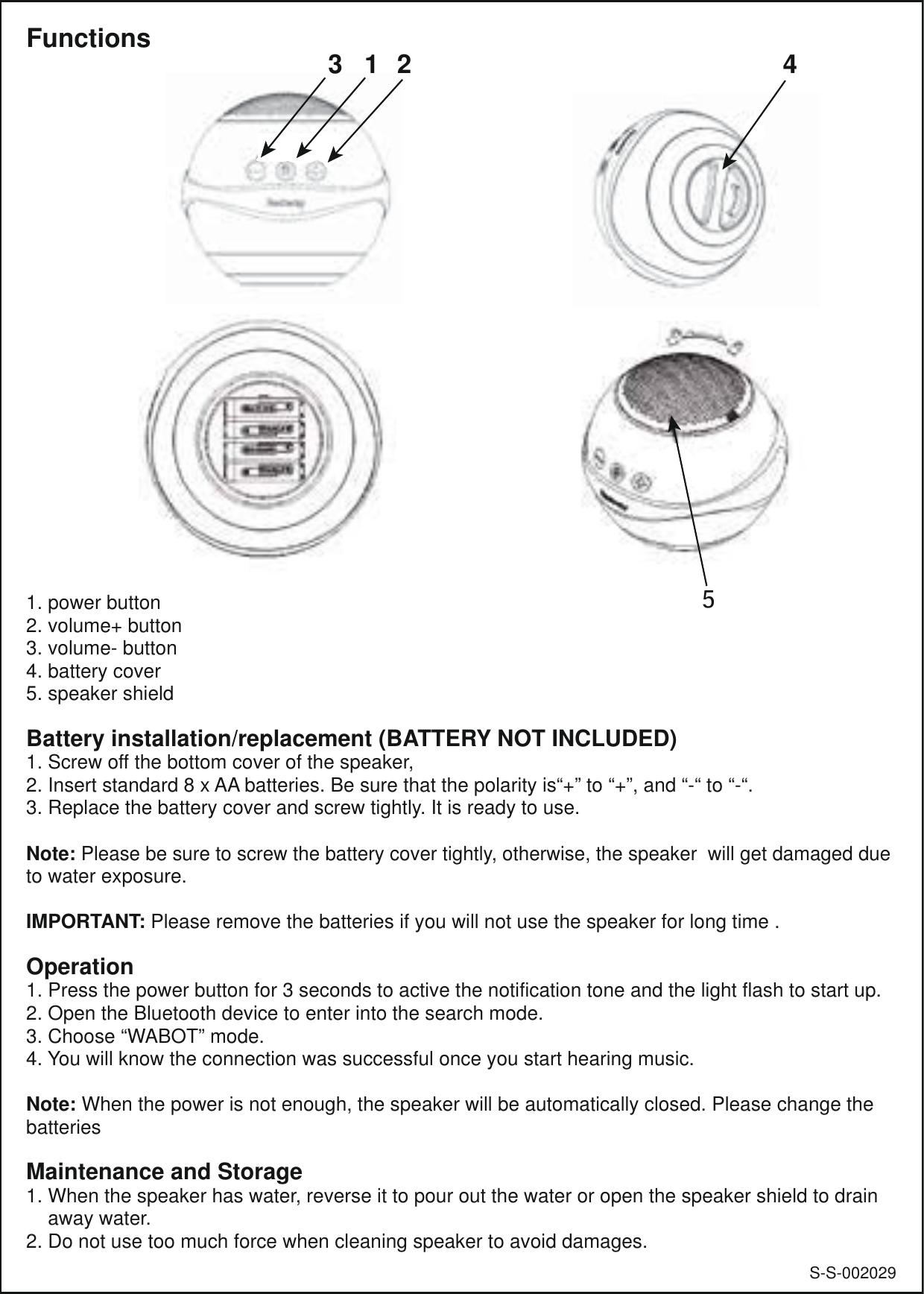 S-S-0020291. power button2. volume+ button3. volume- button4. battery cover5. speaker shieldBattery installation/replacement (BATTERY NOT INCLUDED)1. Screw off the bottom cover of the speaker,2. Insert standard 8 x AA batteries. Be sure that the polarity is“+” to “+”, and “-“ to “-“.3. Replace the battery cover and screw tightly. It is ready to use.Note: Please be sure to screw the battery cover tightly, otherwise, the speaker  will get damaged due to water exposure. IMPORTANT: Please remove the batteries if you will not use the speaker for long time .Operation1. Press the power button for 3 seconds to active the notification tone and the light flash to start up.2. Open the Bluetooth device to enter into the search mode.3. Choose “WABOT” mode.4. You will know the connection was successful once you start hearing music.Note: When the power is not enough, the speaker will be automatically closed. Please change the batteriesMaintenance and Storage1. When the speaker has water, reverse it to pour out the water or open the speaker shield to drain     away water.2. Do not use too much force when cleaning speaker to avoid damages. Functions 4312