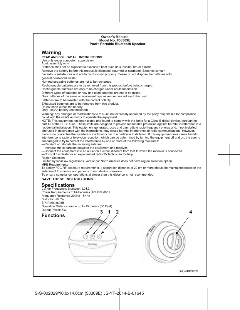 S-S-002029/10.0x14.0cm (58309E) JS-YF-2014-B-01645S-S-002029            Owner’s Manual          Model No. #58309EPool+ Portable Bluetooth SpeakerWarningREAD AND FOLLOW ALL INSTRUCTIONSUse only under competent supervision.Adult assembly only.Batteries shall not be exposed to excessive heat such as sunshine, fire or similar.Remove the battery before this product is disposed, returned or scrapped. Batteries contain hazardous substances and are to be disposed properly. Please do not dispose the batteries with general household waste.Non-rechargeable batteries are not to be recharged.Rechargeable batteries are to be removed from this product before being charged.Rechargeable batteries are only to be charged under adult supervision.Different types of batteries or new and used batteries are not to be mixed.Only batteries of the same or equivalent type as recommended are to be used.Batteries are to be inserted with the correct polarity.Exhausted batteries are to be removed from this product.Do not short-circuit the battery.Only use AA battery (not included)SAVE THESE INSTRUCTIONSSpecificationsCarrier Frequency: Bluetooth 1.0&amp;2.1Power Requirements:8*AA batteries（not included）Frequency Response:200Hz-15KHzDistortion:&lt;0.5%S/N Ratio:≥60dBOperation Distance: range up to 15 meters (50 Feet)Output Power: 5WFunctions 3 1 2 4Warning: Any changes or modifications to this unit not expressly approved by the party responsible for compliance could void the user&apos;s authority to operate the equipment.NOTE: This equipment has been tested and found to comply with the limits for a Class B digital device, pursuant to part 15 of the FCC Rules. These limits are designed to provide reasonable protection against harmful interference in a residential installation. This equipment generates, uses and can radiate radio frequency energy and, if not installed and used in accordance with the instructions, may cause harmful interference to radio communications. However, there is no guarantee that interference will not occur in a particular installation. If this equipment does cause harmful interference to radio or television reception, which can be determined by turning the equipment off and on, the user is encouraged to try to correct the interference by one or more of the following measures:—Reorient or relocate the receiving antenna.—Increase the separation between the equipment and receiver.—Connect the equipment into an outlet on a circuit different from that to which the receiver is connected.—Consult the dealer or an experienced radio/TV technician for help.Region SelectionLimited by local law regulations, version for North America does not have region selection option.MPE RequirementsTo satisfy FCC RF exposure requirements, a separation distance of 20 cm or more should be maintained between the antenna of this device and persons during device operation.To ensure compliance, operations at closer than this distance is not recommended. 
