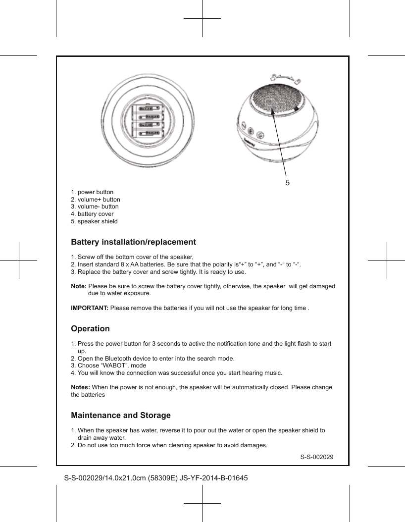 S-S-002029/14.0x21.0cm (58309E) JS-YF-2014-B-01645S-S-0020291. power button2. volume+ button3. volume- button4. battery cover5. speaker shieldBattery installation/replacement1. Screw off the bottom cover of the speaker,2. Insert standard 8 x AA batteries. Be sure that the polarity is“+” to “+”, and “-“ to “-“.3. Replace the battery cover and screw tightly. It is ready to use.Note: Please be sure to screw the battery cover tightly, otherwise, the speaker  will get damaged           due to water exposure. IMPORTANT: Please remove the batteries if you will not use the speaker for long time .Operation1. Press the power button for 3 seconds to active the notification tone and the light flash to start     up.2. Open the Bluetooth device to enter into the search mode.3. Choose “WABOT”. mode4. You will know the connection was successful once you start hearing music.Notes: When the power is not enough, the speaker will be automatically closed. Please change the batteriesMaintenance and Storage1. When the speaker has water, reverse it to pour out the water or open the speaker shield to     drain away water.2. Do not use too much force when cleaning speaker to avoid damages. 5