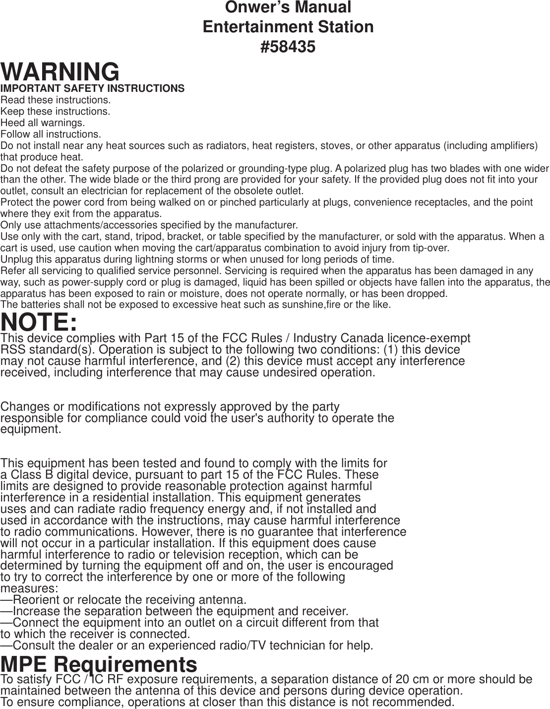 Onwer’s ManualEntertainment Station#58435WARNINGIMPORTANT SAFETY INSTRUCTIONSRead these instructions.Keep these instructions.Heed all warnings.Follow all instructions.Do not install near any heat sources such as radiators, heat registers, stoves, or other apparatus (including amplifiers) that produce heat.Do not defeat the safety purpose of the polarized or grounding-type plug. A polarized plug has two blades with one wider than the other. The wide blade or the third prong are provided for your safety. If the provided plug does not fit into your outlet, consult an electrician for replacement of the obsolete outlet.Protect the power cord from being walked on or pinched particularly at plugs, convenience receptacles, and the point where they exit from the apparatus.Only use attachments/accessories specified by the manufacturer.Use only with the cart, stand, tripod, bracket, or table specified by the manufacturer, or sold with the apparatus. When a cart is used, use caution when moving the cart/apparatus combination to avoid injury from tip-over.Unplug this apparatus during lightning storms or when unused for long periods of time.Refer all servicing to qualified service personnel. Servicing is required when the apparatus has been damaged in any way, such as power-supply cord or plug is damaged, liquid has been spilled or objects have fallen into the apparatus, the apparatus has been exposed to rain or moisture, does not operate normally, or has been dropped.The batteries shall not be exposed to excessive heat such as sunshine,fire or the like.NOTE:This device complies with Part 15 of the FCC Rules / Industry Canada licence-exempt RSS standard(s). Operation is subject to the following two conditions: (1) this device may not cause harmful interference, and (2) this device must accept any interference received, including interference that may cause undesired operation.Changes or modifications not expressly approved by the party responsible for compliance could void the user&apos;s authority to operate the equipment.This equipment has been tested and found to comply with the limits for a Class B digital device, pursuant to part 15 of the FCC Rules. These limits are designed to provide reasonable protection against harmful interference in a residential installation. This equipment generates uses and can radiate radio frequency energy and, if not installed and used in accordance with the instructions, may cause harmful interference to radio communications. However, there is no guarantee that interference will not occur in a particular installation. If this equipment does cause harmful interference to radio or television reception, which can be determined by turning the equipment off and on, the user is encouraged to try to correct the interference by one or more of the following measures:—Reorient or relocate the receiving antenna.—Increase the separation between the equipment and receiver.—Connect the equipment into an outlet on a circuit different from that to which the receiver is connected.—Consult the dealer or an experienced radio/TV technician for help.MPE RequirementsTo satisfy FCC / IC RF exposure requirements, a separation distance of 20 cm or more should be maintained between the antenna of this device and persons during device operation.To ensure compliance, operations at closer than this distance is not recommended. 