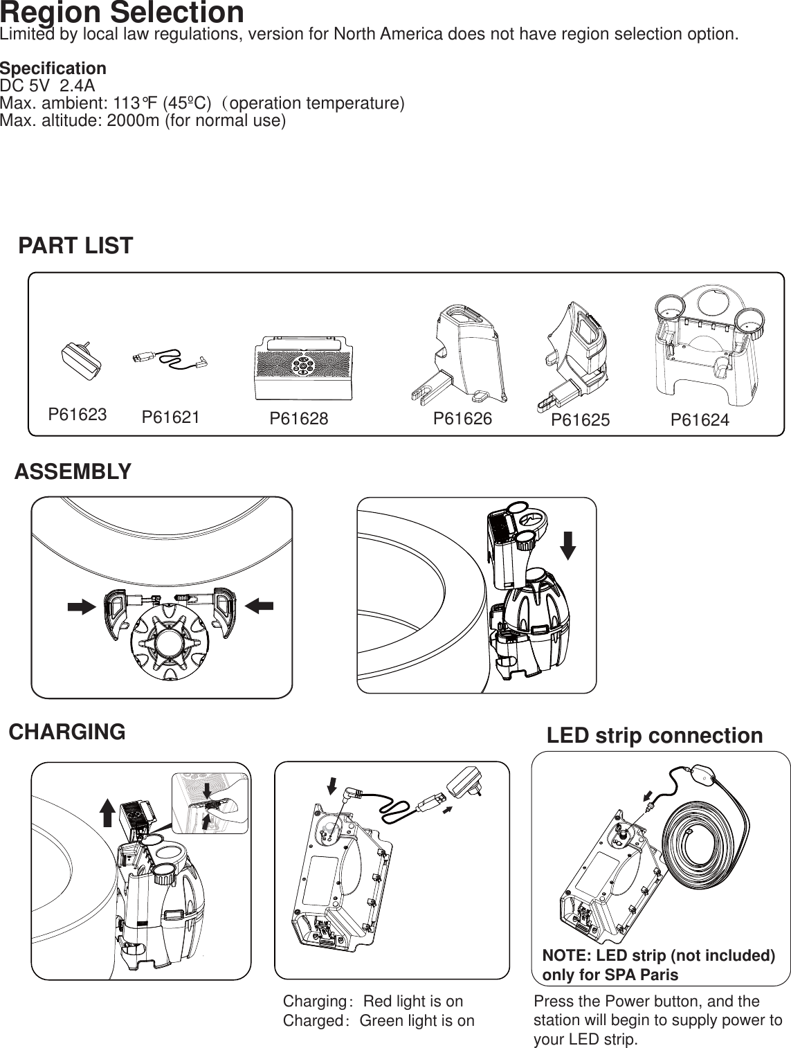 CHARGINGNOTE: LED strip (not included) only for SPA Paris Charging：Red light is onCharged：Green light is on Press the Power button, and the station will begin to supply power to your LED strip. P61623 P61621 P61628 P61626 P61625 P61624ASSEMBLYLED strip connectionPART LISTRegion SelectionLimited by local law regulations, version for North America does not have region selection option.   SpecificationDC 5V  2.4A  Max. ambient: 113°F (45ºC)（operation temperature) Max. altitude: 2000m (for normal use) 