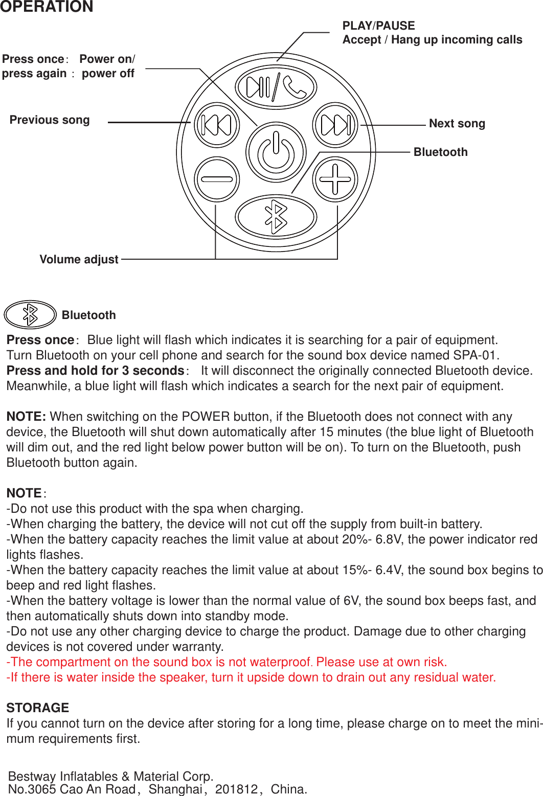 Press once： Power on/ press again ：power offPLAY/PAUSE Accept / Hang up incoming callsNext songPrevious songVolume adjustBluetoothBluetoothPress once：Blue light will flash which indicates it is searching for a pair of equipment.Turn Bluetooth on your cell phone and search for the sound box device named SPA-01.Press and hold for 3 seconds： It will disconnect the originally connected Bluetooth device.  Meanwhile, a blue light will flash which indicates a search for the next pair of equipment.NOTE: When switching on the POWER button, if the Bluetooth does not connect with any device, the Bluetooth will shut down automatically after 15 minutes (the blue light of Bluetooth will dim out, and the red light below power button will be on). To turn on the Bluetooth, push Bluetooth button again.NOTE：-Do not use this product with the spa when charging.-When charging the battery, the device will not cut off the supply from built-in battery.-When the battery capacity reaches the limit value at about 20%- 6.8V, the power indicator red lights flashes.-When the battery capacity reaches the limit value at about 15%- 6.4V, the sound box begins to beep and red light flashes.-When the battery voltage is lower than the normal value of 6V, the sound box beeps fast, and then automatically shuts down into standby mode.-Do not use any other charging device to charge the product. Damage due to other charging devices is not covered under warranty.-The compartment on the sound box is not waterproof. Please use at own risk.-If there is water inside the speaker, turn it upside down to drain out any residual water.STORAGEIf you cannot turn on the device after storing for a long time, please charge on to meet the mini-mum requirements first.OPERATIONBestway Inflatables &amp; Material Corp.No.3065 Cao An Road，Shanghai，201812，China.