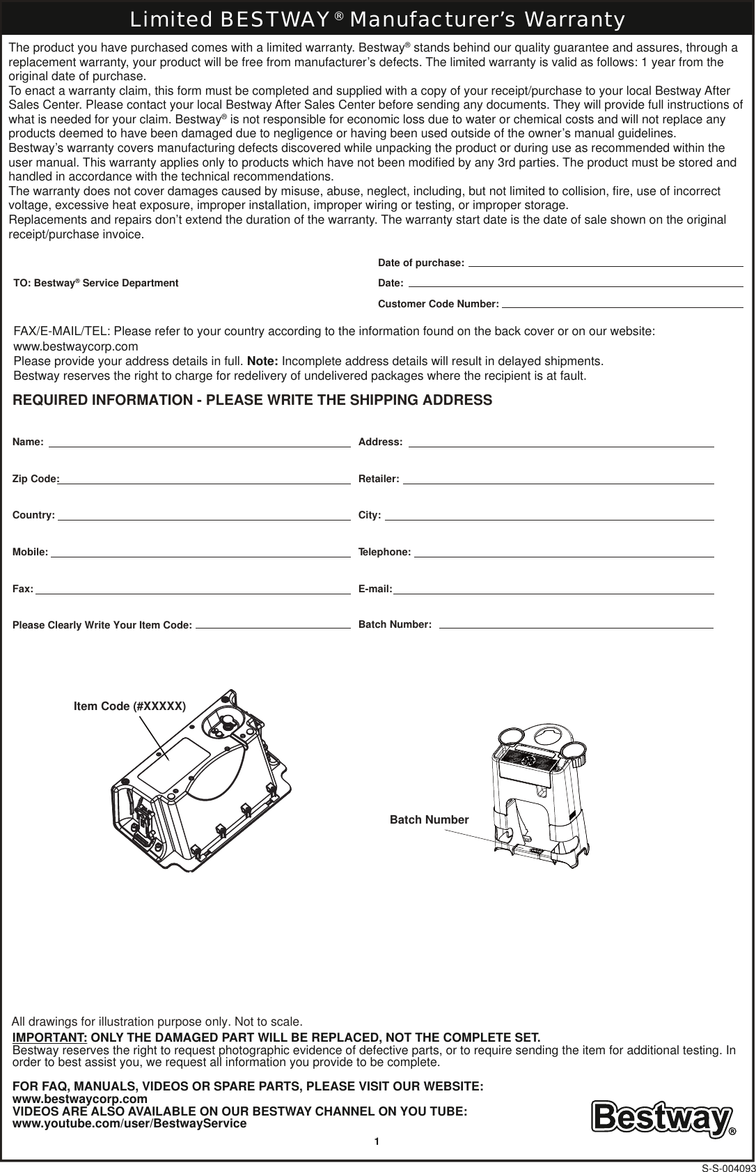 Item Code (#XXXXX) Batch Number S-S-004093Limited BESTWAY® Manufacturer’s WarrantyAll drawings for illustration purpose only. Not to scale.REQUIRED INFORMATION - PLEASE WRITE THE SHIPPING ADDRESSPlease Clearly Write Your Item Code: Batch Number:TO: Bestway® Service DepartmentDate of purchase:Date:Customer Code Number:Name: Address:Retailer:Zip Code:Country: City:Mobile: Telephone:Fax: E-mail:The product you have purchased comes with a limited warranty. Bestway® stands behind our quality guarantee and assures, through a replacement warranty, your product will be free from manufacturer’s defects. The limited warranty is valid as follows: 1 year from the original date of purchase.To enact a warranty claim, this form must be completed and supplied with a copy of your receipt/purchase to your local Bestway After Sales Center. Please contact your local Bestway After Sales Center before sending any documents. They will provide full instructions of what is needed for your claim. Bestway® is not responsible for economic loss due to water or chemical costs and will not replace any products deemed to have been damaged due to negligence or having been used outside of the owner’s manual guidelines.Bestway’s warranty covers manufacturing defects discovered while unpacking the product or during use as recommended within the user manual. This warranty applies only to products which have not been modified by any 3rd parties. The product must be stored and handled in accordance with the technical recommendations.The warranty does not cover damages caused by misuse, abuse, neglect, including, but not limited to collision, fire, use of incorrect voltage, excessive heat exposure, improper installation, improper wiring or testing, or improper storage.Replacements and repairs don’t extend the duration of the warranty. The warranty start date is the date of sale shown on the original receipt/purchase invoice.FAX/E-MAIL/TEL: Please refer to your country according to the information found on the back cover or on our website: www.bestwaycorp.comPlease provide your address details in full. Note: Incomplete address details will result in delayed shipments.Bestway reserves the right to charge for redelivery of undelivered packages where the recipient is at fault.IMPORTANT: ONLY THE DAMAGED PART WILL BE REPLACED, NOT THE COMPLETE SET.Bestway reserves the right to request photographic evidence of defective parts, or to require sending the item for additional testing. Inorder to best assist you, we request all information you provide to be complete.FOR FAQ, MANUALS, VIDEOS OR SPARE PARTS, PLEASE VISIT OUR WEBSITE:www.bestwaycorp.comVIDEOS ARE ALSO AVAILABLE ON OUR BESTWAY CHANNEL ON YOU TUBE:www.youtube.com/user/BestwayService1