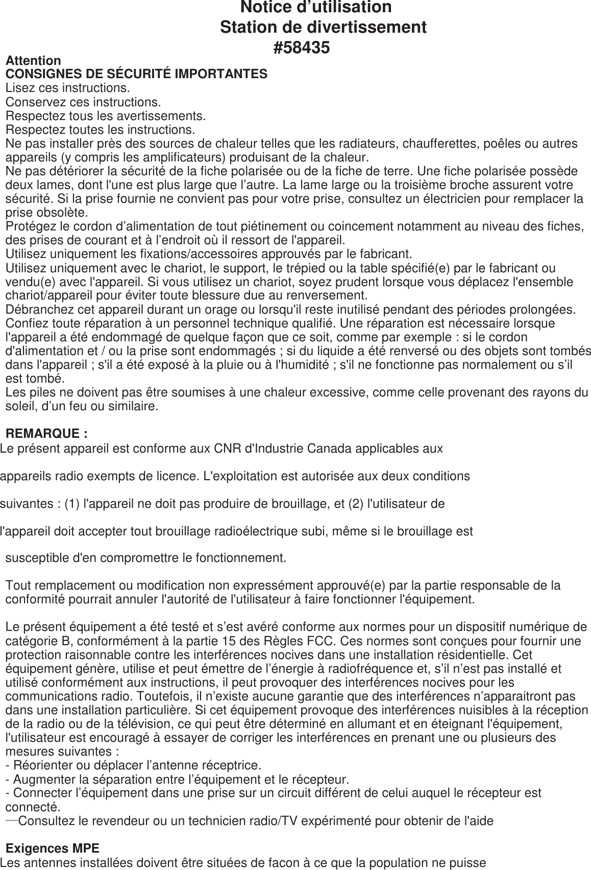 Notice d’utilisation Station de divertissement #58435 Attention CONSIGNES DE SÉCURITÉ IMPORTANTES Lisez ces instructions. Conservez ces instructions. Respectez tous les avertissements. Respectez toutes les instructions. Ne pas installer près des sources de chaleur telles que les radiateurs, chaufferettes, poêles ou autres appareils (y compris les amplificateurs) produisant de la chaleur. Ne pas détériorer la sécurité de la fiche polarisée ou de la fiche de terre. Une fiche polarisée possède deux lames, dont l&apos;une est plus large que l’autre. La lame large ou la troisième broche assurent votre sécurité. Si la prise fournie ne convient pas pour votre prise, consultez un électricien pour remplacer la prise obsolète. Protégez le cordon d’alimentation de tout piétinement ou coincement notamment au niveau des fiches, des prises de courant et à l’endroit où il ressort de l&apos;appareil. Utilisez uniquement les fixations/accessoires approuvés par le fabricant. Utilisez uniquement avec le chariot, le support, le trépied ou la table spécifié(e) par le fabricant ou vendu(e) avec l&apos;appareil. Si vous utilisez un chariot, soyez prudent lorsque vous déplacez l&apos;ensemble chariot/appareil pour éviter toute blessure due au renversement. Débranchez cet appareil durant un orage ou lorsqu&apos;il reste inutilisé pendant des périodes prolongées. Confiez toute réparation à un personnel technique qualifié. Une réparation est nécessaire lorsque l&apos;appareil a été endommagé de quelque façon que ce soit, comme par exemple : si le cordon d&apos;alimentation et / ou la prise sont endommagés ; si du liquide a été renversé ou des objets sont tombés dans l&apos;appareil ; s&apos;il a été exposé à la pluie ou à l&apos;humidité ; s&apos;il ne fonctionne pas normalement ou s’il est tombé. Les piles ne doivent pas être soumises à une chaleur excessive, comme celle provenant des rayons du soleil, d’un feu ou similaire.  REMARQUE :  Le présent appareil est conforme aux CNR d&apos;Industrie Canada applicables aux  appareils radio exempts de licence. L&apos;exploitation est autorisée aux deux conditions  suivantes : (1) l&apos;appareil ne doit pas produire de brouillage, et (2) l&apos;utilisateur de  l&apos;appareil doit accepter tout brouillage radioélectrique subi, même si le brouillage est  susceptible d&apos;en compromettre le fonctionnement.  Tout remplacement ou modification non expressément approuvé(e) par la partie responsable de la conformité pourrait annuler l&apos;autorité de l&apos;utilisateur à faire fonctionner l&apos;équipement.  Le présent équipement a été testé et s’est avéré conforme aux normes pour un dispositif numérique de catégorie B, conformément à la partie 15 des Règles FCC. Ces normes sont conçues pour fournir une protection raisonnable contre les interférences nocives dans une installation résidentielle. Cet équipement génère, utilise et peut émettre de l’énergie à radiofréquence et, s’il n’est pas installé et utilisé conformément aux instructions, il peut provoquer des interférences nocives pour les communications radio. Toutefois, il n’existe aucune garantie que des interférences n’apparaitront pas dans une installation particulière. Si cet équipement provoque des interférences nuisibles à la réception de la radio ou de la télévision, ce qui peut être déterminé en allumant et en éteignant l&apos;équipement, l&apos;utilisateur est encouragé à essayer de corriger les interférences en prenant une ou plusieurs des mesures suivantes : - Réorienter ou déplacer l’antenne réceptrice. - Augmenter la séparation entre l’équipement et le récepteur. - Connecter l’équipement dans une prise sur un circuit différent de celui auquel le récepteur est connecté. —Consultez le revendeur ou un technicien radio/TV expérimenté pour obtenir de l&apos;aide  Exigences MPE Les antennes installées doivent être situées de facon à ce que la population ne puisse  