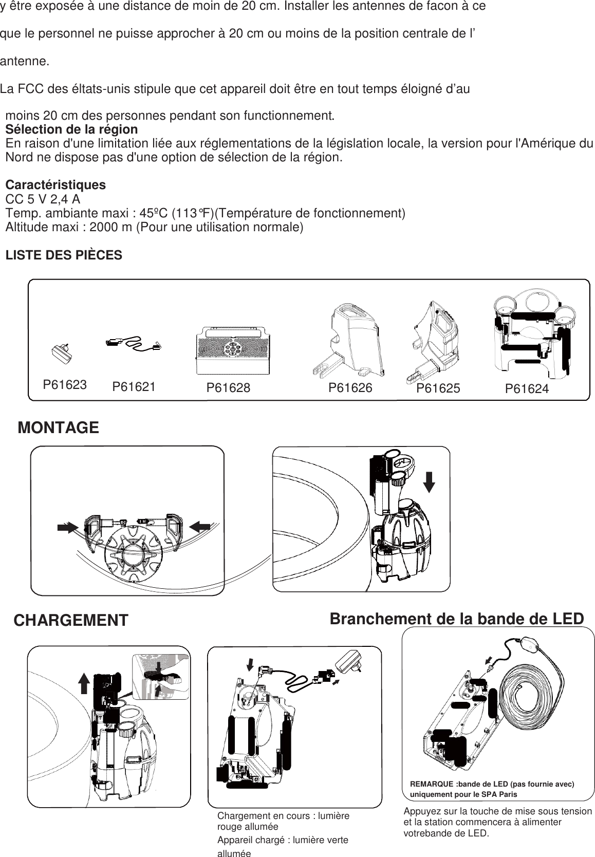 y être exposée à une distance de moin de 20 cm. Installer les antennes de facon à ce  que le personnel ne puisse approcher à 20 cm ou moins de la position centrale de l’  antenne. La FCC des éltats-unis stipule que cet appareil doit être en tout temps éloigné d’au  moins 20 cm des personnes pendant son functionnement. Sélection de la région En raison d&apos;une limitation liée aux réglementations de la législation locale, la version pour l&apos;Amérique du Nord ne dispose pas d&apos;une option de sélection de la région.  Caractéristiques CC 5 V 2,4 A   Temp. ambiante maxi : 45ºC (113°F)(Température de fonctionnement)  Altitude maxi : 2000 m (Pour une utilisation normale)  LISTE DES PIÈCES            P61623  P61621 P61628  P61626 P61625 P61624   MONTAGE                 CHARGEMENT                                             Branchement de la bande de LED                  Chargement en cours : lumière rouge allumée Appareil chargé : lumière verte allumée REMARQUE :bande de LED (pas fournie avec) uniquement pour le SPA Paris  Appuyez sur la touche de mise sous tension et la station commencera à alimenter votrebande de LED. 