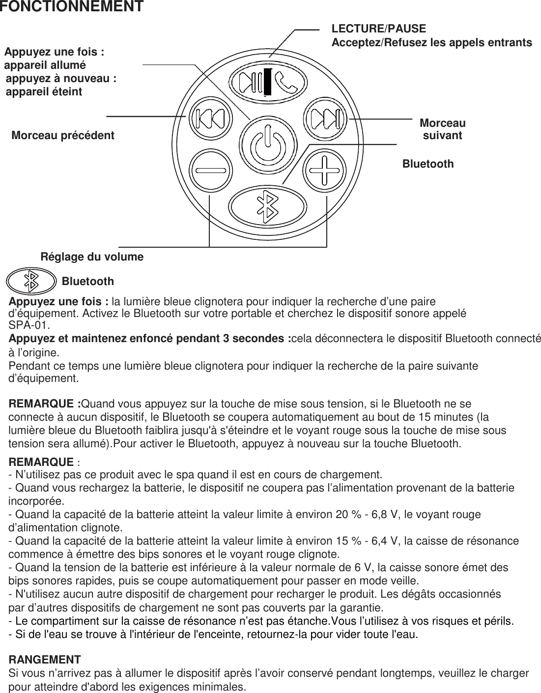 FONCTIONNEMENT    Appuyez une fois : appareil allumé appuyez à nouveau : appareil éteint    Morceau précédent    LECTURE/PAUSE Acceptez/Refusez les appels entrants        Morceau suivant  Bluetooth         Réglage du volume  Bluetooth  Appuyez une fois : la lumière bleue clignotera pour indiquer la recherche d’une paire d’équipement. Activez le Bluetooth sur votre portable et cherchez le dispositif sonore appelé SPA-01. Appuyez et maintenez enfoncé pendant 3 secondes :cela déconnectera le dispositif Bluetooth connecté à l’origine. Pendant ce temps une lumière bleue clignotera pour indiquer la recherche de la paire suivante d’équipement.  REMARQUE :Quand vous appuyez sur la touche de mise sous tension, si le Bluetooth ne se connecte à aucun dispositif, le Bluetooth se coupera automatiquement au bout de 15 minutes (la lumière bleue du Bluetooth faiblira jusqu&apos;à s&apos;éteindre et le voyant rouge sous la touche de mise sous tension sera allumé).Pour activer le Bluetooth, appuyez à nouveau sur la touche Bluetooth. REMARQUE : - N’utilisez pas ce produit avec le spa quand il est en cours de chargement. - Quand vous rechargez la batterie, le dispositif ne coupera pas l’alimentation provenant de la batterie incorporée. - Quand la capacité de la batterie atteint la valeur limite à environ 20 % - 6,8 V, le voyant rouge d’alimentation clignote. - Quand la capacité de la batterie atteint la valeur limite à environ 15 % - 6,4 V, la caisse de résonance commence à émettre des bips sonores et le voyant rouge clignote. - Quand la tension de la batterie est inférieure à la valeur normale de 6 V, la caisse sonore émet des bips sonores rapides, puis se coupe automatiquement pour passer en mode veille. - N&apos;utilisez aucun autre dispositif de chargement pour recharger le produit. Les dégâts occasionnés par d’autres dispositifs de chargement ne sont pas couverts par la garantie. - Le compartiment sur la caisse de résonance n’est pas étanche.Vous l’utilisez à vos risques et périls. - Si de l&apos;eau se trouve à l&apos;intérieur de l&apos;enceinte, retournez-la pour vider toute l&apos;eau.  RANGEMENT Si vous n’arrivez pas à allumer le dispositif après l’avoir conservé pendant longtemps, veuillez le charger pour atteindre d&apos;abord les exigences minimales.  