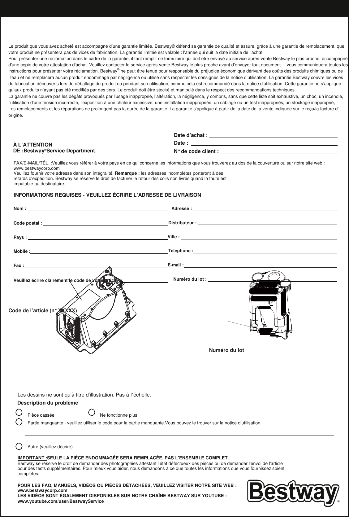 Garantie limitée du fabricant BESTWAY®   Le produit que vous avez acheté est accompagné d’une garantie limitée. Bestway® défend sa garantie de qualité et assure, grâce à une garantie de remplacement, que votre produit ne présentera pas de vices de fabrication. La garantie limitée est valable : l&apos;année qui suit la date initiale de l&apos;achat. Pour présenter une réclamation dans le cadre de la garantie, il faut remplir ce formulaire qui doit être envoyé au service après-vente Bestway le plus proche, accompagné d&apos;une copie de votre attestation d&apos;achat. Veuillez contacter le service après-vente Bestway le plus proche avant d’envoyer tout document. Il vous communiquera toutes les instructions pour présenter votre réclamation. Bestway® ne peut être tenue pour responsable du préjudice économique dérivant des coûts des produits chimiques ou de  l&apos;eau et ne remplacera aucun produit endommagé par négligence ou utilisé sans respecter les consignes de la notice d’utilisation. La garantie Bestway couvre les vices  de fabrication découverts lors du déballage du produit ou pendant son utilisation, comme cela est recommandé dans la notice d&apos;utilisation. Cette garantie ne s’applique qu’aux produits n’ayant pas été modifiés par des tiers. Le produit doit être stocké et manipulé dans le respect des recommandations techniques. La garantie ne couvre pas les dégâts provoqués par l’usage inapproprié, l’altération, la négligence, y compris, sans que cette liste soit exhaustive, un choc, un incendie, l&apos;utilisation d&apos;une tension incorrecte, l&apos;exposition à une chaleur excessive, une installation inappropriée, un câblage ou un test inappropriés, un stockage inapproprié, Les remplacements et les réparations ne prolongent pas la durée de la garantie. La garantie s’applique à partir de la date de la vente indiquée sur le reçu/la facture d’ origine.     À L’ATTENTION DE :Bestway®Service Department Date d’achat :    Date :    N° de code client :    FAX/E-MAIL/TÉL. :Veuillez vous référer à votre pays en ce qui concerne les informations que vous trouverez au dos de la couverture ou sur notre site web : www.bestwaycorp.com Veuillez fournir votre adresse dans son intégralité. Remarque : les adresses incomplètes porteront à des retards d&apos;expédition. Bestway se réserve le droit de facturer le retour des colis non livrés quand la faute est imputable au destinataire.  INFORMATIONS REQUISES - VEUILLEZ ÉCRIRE L’ADRESSE DE LIVRAISON  Nom :     Adresse :    Code postal :  Distributeur :    Pays :  Ville :    Mobile : Téléphone :   Fax :  E-mail :   Veuillez écrire clairement le code de votre article :   Numéro du lot :       Code de l’article (n° XXXXX)      Numéro du lot       Les dessins ne sont qu’à titre d’illustration. Pas à l’échelle. Description du problème  Pièce cassée Ne fonctionne plus Partie manquante - veuillez utiliser le code pour la partie manquante.Vous pouvez le trouver sur la notice d’utilisation.    Autre (veuillez décrire)    IMPORTANT :SEULE LA PIÈCE ENDOMMAGÉE SERA REMPLACÉE, PAS L’ENSEMBLE COMPLET. Bestway se réserve le droit de demander des photographies attestant l’état défectueux des pièces ou de demander l&apos;envoi de l&apos;article pour des tests supplémentaires. Pour mieux vous aider, nous demandons à ce que toutes les informations que vous fournissez soient complètes.  POUR LES FAQ, MANUELS, VIDÉOS OU PIÈCES DÉTACHÉES, VEUILLEZ VISITER NOTRE SITE WEB : www.bestwaycorp.com LES VIDÉOS SONT ÉGALEMENT DISPONIBLES SUR NOTRE CHAÎNE BESTWAY SUR YOUTUBE : www.youtube.com/user/BestwayService  