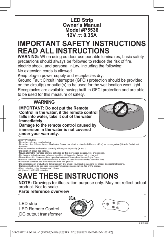 LED StripOwner’s ManualModel #P553612V … 0.35ALED stripLED Remote ControlDC output transformerIMPORTANT SAFETY INSTRUCTIONSREAD ALL INSTRUCTIONSWARNING: When using outdoor use portable luminaires, basic safetyprecautions should always be followed to reduce the risk of fire, electric shock, and personal injury, including the following:No extension cords is allowed.Keep plug-in power supply and receptacles dry.Ground Fault Circuit Interrupter (GFCI) protection should be provided on the circuit(s) or outlet(s) to be used for the wet location work light. Receptacles are available having built-in GFCI protection and are able to be used for this measure of safety.1WARNINGIMPORTANT: Do not put the Remote Control in the water, if the remote control falls into water, take it out of the water immediately.Damage to the remote control caused by immersion in the water is not covered under your warranty.SAVE THESE INSTRUCTIONSNOTE: Drawings for illustration purpose only. May not reflect actual product. Not to scale.Parts reference overviewBattery Precaution• Do not mix old and new batteries.• Do not mix the different types of batteries. Do not mix alkaline, standard (Carbon - Zinc), or rechargeable (Nickel - Cadmium) batteries.• Ensure batteries are installed correctly with regard to polarity (+ and -).• Do not short-circuit the battery.• Never attempt to recharge primary batteries as this may cause leakage, fire, or explosion.• Rechargeable batteries are to be removed from this product before being charged.• Never attempt to disassemble or open batteries as this can lead to electrolyte burns.• Remove batteries from equipment which is not to be used for an extended period of time.• Exhausted batteries are to be removed from this product.• Do not dispose of product and its batteries in fire. Check your local regulations for proper disposal instructions.• Batteries shall not be exposed to excessive heat such as sunshine, fire or the similar.• Keep batteries out of the reach of children.• Only use 2x CR2032 batteries.S-S-005222/14.0x21.0cm/  (P5536配54149) 美规 SPA LED灯带说明书/ JS-YF-2016-B-10618/ႎS-S-005222