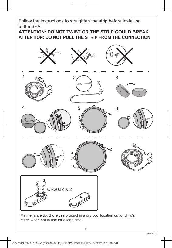 Follow the instructions to straighten the strip before installing to the SPA.ATTENTION: DO NOT TWIST OR THE STRIP COULD BREAKATTENTION: DO NOT PULL THE STRIP FROM THE CONNECTION 123546CR2032 X 2Maintenance tip: Store this product in a dry cool location out of child&apos;s reach when not in use for a long time.2S-S-005222/14.0x21.0cm/  (P5536配54149) 美规 SPA LED灯带说明书/ JS-YF-2016-B-10618/ႎS-S-005222