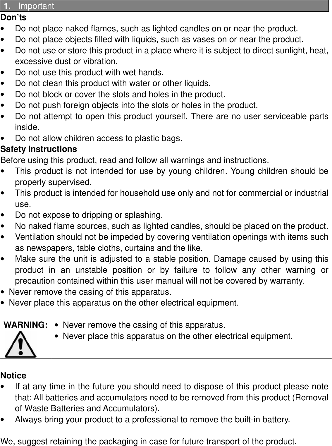 1.  Important Don’ts •  Do not place naked flames, such as lighted candles on or near the product. •  Do not place objects filled with liquids, such as vases on or near the product. •  Do not use or store this product in a place where it is subject to direct sunlight, heat, excessive dust or vibration. •  Do not use this product with wet hands. •  Do not clean this product with water or other liquids. •  Do not block or cover the slots and holes in the product. •  Do not push foreign objects into the slots or holes in the product. •  Do not attempt to open this product yourself. There are no user serviceable parts inside. •  Do not allow children access to plastic bags. Safety Instructions Before using this product, read and follow all warnings and instructions. •  This product is not intended for use by  young children. Young children should be properly supervised. •  This product is intended for household use only and not for commercial or industrial use. •  Do not expose to dripping or splashing. •  No naked flame sources, such as lighted candles, should be placed on the product. •  Ventilation should not be impeded by covering ventilation openings with items such as newspapers, table cloths, curtains and the like. •  Make sure the unit is adjusted to a stable position. Damage caused by using this product  in  an  unstable  position  or  by  failure  to  follow  any  other  warning  or precaution contained within this user manual will not be covered by warranty. •  Never remove the casing of this apparatus. •  Never place this apparatus on the other electrical equipment.  WARNING: •  Never remove the casing of this apparatus. •  Never place this apparatus on the other electrical equipment.   Notice •  If at any time in the future you should need to dispose of this product please note that: All batteries and accumulators need to be removed from this product (Removal of Waste Batteries and Accumulators). •  Always bring your product to a professional to remove the built-in battery.  We, suggest retaining the packaging in case for future transport of the product.   