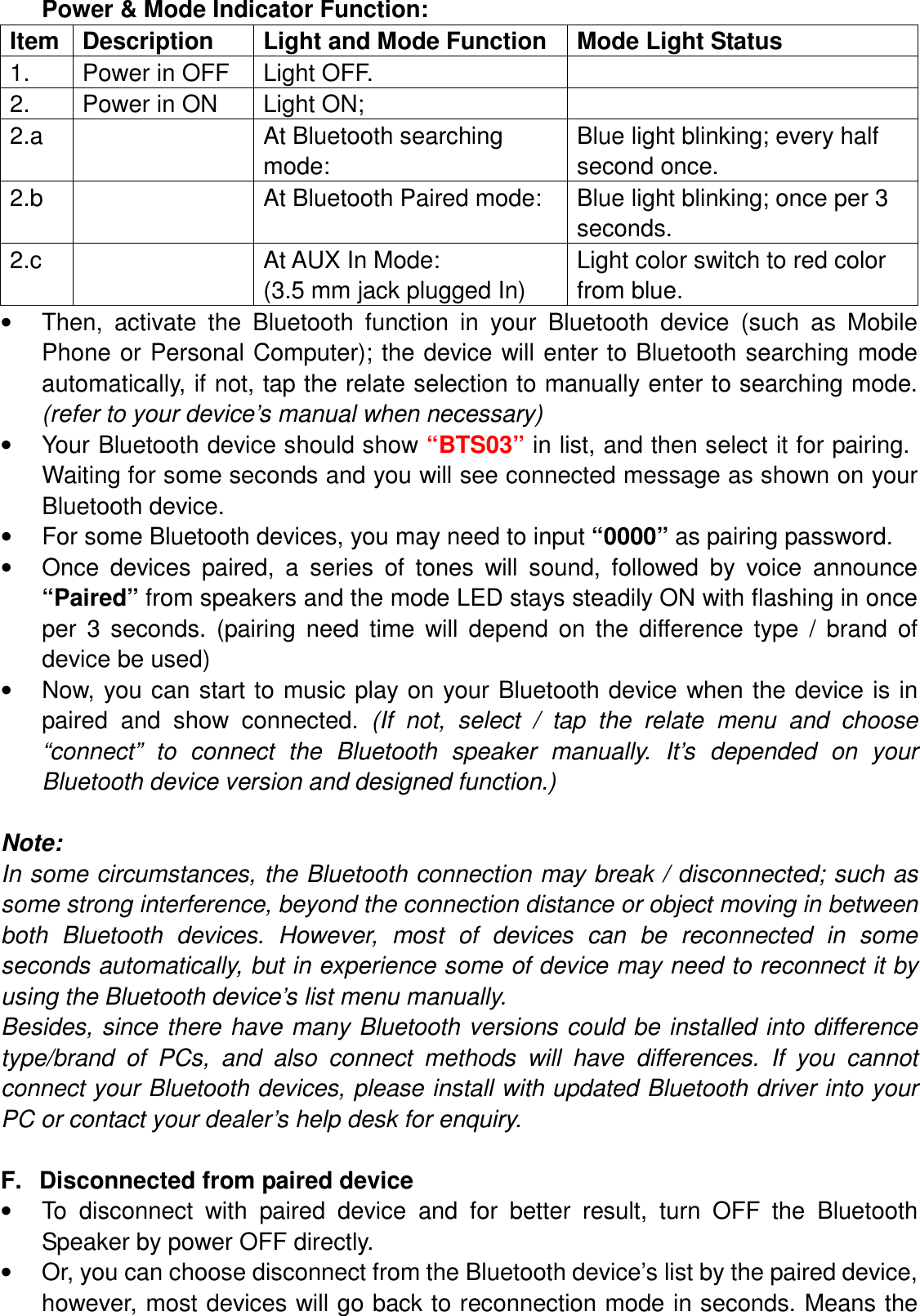 Power &amp; Mode Indicator Function: Item Description  Light and Mode Function  Mode Light Status 1.  Power in OFF  Light OFF.   2.  Power in ON  Light ON;   2.a    At Bluetooth searching mode: Blue light blinking; every half second once. 2.b    At Bluetooth Paired mode:  Blue light blinking; once per 3 seconds. 2.c    At AUX In Mode: (3.5 mm jack plugged In) Light color switch to red color from blue. •  Then,  activate  the  Bluetooth  function  in  your  Bluetooth  device  (such  as  Mobile Phone or Personal Computer); the device will  enter to Bluetooth searching mode automatically, if not, tap the relate selection to manually enter to searching mode. (refer to your device’s manual when necessary) •  Your Bluetooth device should show “BTS03” in list, and then select it for pairing. Waiting for some seconds and you will see connected message as shown on your Bluetooth device.   •  For some Bluetooth devices, you may need to input “0000” as pairing password. •  Once  devices  paired,  a  series  of  tones  will  sound,  followed  by  voice  announce “Paired” from speakers and the mode LED stays steadily ON with flashing in once per  3  seconds.  (pairing  need  time  will  depend  on  the  difference  type  /  brand  of device be used) •  Now, you can start to music play  on your Bluetooth device  when the device is in paired  and  show  connected.  (If  not,  select  /  tap  the  relate  menu  and  choose “connect”  to  connect  the  Bluetooth  speaker  manually.  It’s  depended  on  your Bluetooth device version and designed function.)  Note:   In some circumstances, the Bluetooth connection may break / disconnected; such as some strong interference, beyond the connection distance or object moving in between both  Bluetooth  devices.  However,  most  of  devices  can  be  reconnected  in  some seconds automatically, but in experience some of device may need to reconnect it by using the Bluetooth device’s list menu manually.   Besides, since there have many Bluetooth versions could be installed  into difference type/brand  of  PCs,  and  also  connect  methods  will  have  differences.  If  you  cannot connect your Bluetooth devices, please install with updated Bluetooth driver into your PC or contact your dealer’s help desk for enquiry.  F.  Disconnected from paired device   •  To  disconnect  with  paired  device  and  for  better  result,  turn  OFF  the  Bluetooth Speaker by power OFF directly. •  Or, you can choose disconnect from the Bluetooth device’s list by the paired device, however, most devices will go back to reconnection mode in seconds. Means the 
