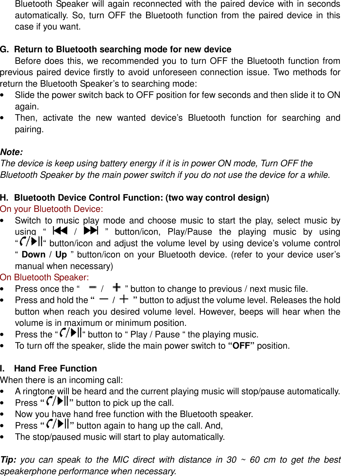 Bluetooth  Speaker will again  reconnected with the  paired  device with  in seconds automatically.  So,  turn  OFF  the  Bluetooth  function from  the  paired  device  in  this case if you want.  G.  Return to Bluetooth searching mode for new device Before  does  this,  we  recommended  you  to turn  OFF the  Bluetooth  function  from previous paired device firstly to avoid  unforeseen connection issue. Two methods for return the Bluetooth Speaker’s to searching mode: •  Slide the power switch back to OFF position for few seconds and then slide it to ON again. •  Then,  activate  the  new  wanted  device’s  Bluetooth  function  for  searching  and pairing.  Note: The device is keep using battery energy if it is in power ON mode, Turn OFF the Bluetooth Speaker by the main power switch if you do not use the device for a while.  H.  Bluetooth Device Control Function: (two way control design) On your Bluetooth Device: •  Switch  to  music  play  mode  and  choose  music  to  start  the  play,  select  music  by using  “    /    ”  button/icon,  Play/Pause  the  playing  music  by  using “ “ button/icon and adjust the volume level by using device’s volume control “  Down /  Up  ” button/icon  on  your Bluetooth  device. (refer  to  your  device user’s manual when necessary) On Bluetooth Speaker: •  Press once the “      /      ” button to change to previous / next music file. •  Press and hold the “    /    ” button to adjust the volume level. Releases the hold button when reach you desired volume level. However, beeps will hear when  the volume is in maximum or minimum position. •  Press the “ “ button to “ Play / Pause “ the playing music. •  To turn off the speaker, slide the main power switch to “OFF” position.  I.  Hand Free Function When there is an incoming call: •  A ringtone will be heard and the current playing music will stop/pause automatically. •  Press “ ” button to pick up the call. •  Now you have hand free function with the Bluetooth speaker.   •  Press “ ” button again to hang up the call. And, •  The stop/paused music will start to play automatically.  Tip:  you  can  speak  to  the  MIC  direct with  distance  in  30  ~  60  cm  to  get  the  best speakerphone performance when necessary.  