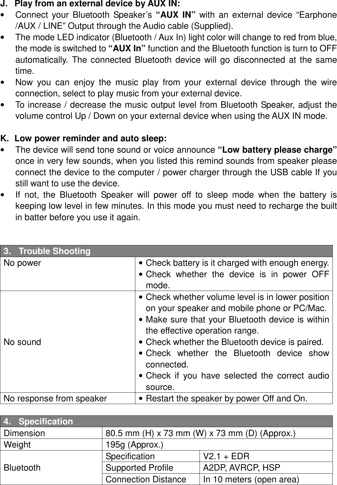 J.  Play from an external device by AUX IN: •  Connect  your  Bluetooth  Speaker’s  “AUX  IN”  with  an  external  device  “Earphone /AUX / LINE” Output through the Audio cable (Supplied). •  The mode LED indicator (Bluetooth / Aux In) light color will change to red from blue, the mode is switched to “AUX In” function and the Bluetooth function is turn to OFF automatically.  The  connected  Bluetooth  device  will  go  disconnected  at  the  same time. •  Now  you  can  enjoy  the  music  play  from  your  external  device  through  the  wire connection, select to play music from your external device. •  To increase / decrease the music output level from Bluetooth Speaker, adjust the volume control Up / Down on your external device when using the AUX IN mode.  K.  Low power reminder and auto sleep: •  The device will send tone sound or voice announce “Low battery please charge” once in very few sounds, when you listed this remind sounds from speaker please connect the device to the computer / power charger through the USB cable If you still want to use the device. •  If  not,  the  Bluetooth  Speaker  will  power  off  to  sleep  mode  when  the  battery  is keeping low level in few minutes. In this mode you must need to recharge the built in batter before you use it again.   3.  Trouble Shooting No power  • Check battery is it charged with enough energy. • Check  whether  the  device  is  in  power  OFF mode. No sound • Check whether volume level is in lower position on your speaker and mobile phone or PC/Mac. • Make sure that your Bluetooth device is within the effective operation range. • Check whether the Bluetooth device is paired. • Check  whether  the  Bluetooth  device  show connected. • Check  if  you  have  selected  the  correct  audio source. No response from speaker  • Restart the speaker by power Off and On.  4.  Specification Dimension  80.5 mm (H) x 73 mm (W) x 73 mm (D) (Approx.) Weight  195g (Approx.) Bluetooth Specification  V2.1 + EDR Supported Profile  A2DP, AVRCP, HSP Connection Distance  In 10 meters (open area) 