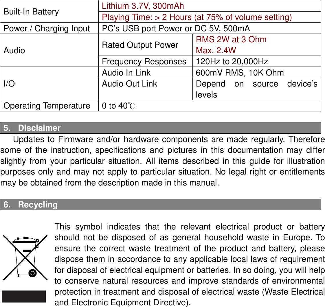 Built-In Battery  Lithium 3.7V, 300mAh Playing Time: &gt; 2 Hours (at 75% of volume setting) Power / Charging Input  PC’s USB port Power or DC 5V, 500mA Audio  Rated Output Power  RMS 2W at 3 Ohm Max. 2.4W Frequency Responses  120Hz to 20,000Hz I/O Audio In Link  600mV RMS, 10K Ohm Audio Out Link  Depend  on  source  device’s levels Operating Temperature  0 to 40℃  5.  Disclaimer Updates to Firmware and/or hardware components  are made  regularly. Therefore some  of  the  instruction,  specifications  and  pictures  in  this  documentation  may  differ slightly  from  your  particular  situation.  All  items  described  in  this  guide  for  illustration purposes only and may not apply to particular situation. No legal right or entitlements may be obtained from the description made in this manual.  6.  Recycling    This  symbol  indicates  that  the  relevant  electrical  product  or  battery should  not  be  disposed  of  as  general  household  waste  in  Europe.  To ensure  the  correct  waste  treatment  of  the  product  and  battery,  please dispose them in accordance to any applicable local laws of requirement for disposal of electrical equipment or batteries. In so doing, you will help to conserve natural resources and improve standards of environmental protection in treatment and disposal of electrical waste (Waste Electrical and Electronic Equipment Directive).  