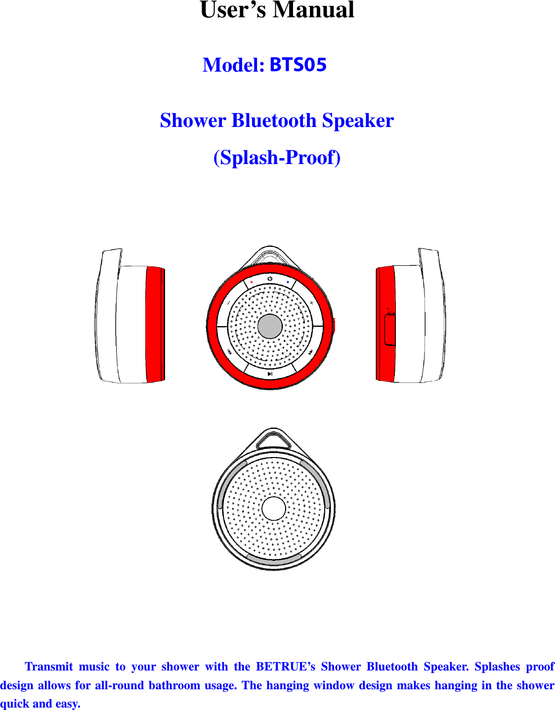 Betrue Shower Bluetooth Speaker BTS-05C CSR BC-8 User Manual 20130930r0_draft final  User’s Manual  Model: BTS-05C  Shower Bluetooth Speaker (Splash-Proof)         Transmit  music  to  your  shower  with  the  BETRUE’s  Shower  Bluetooth  Speaker.  Splashes  proof design allows for all-round bathroom usage. The hanging window design makes hanging in the shower quick and easy.   BTS05