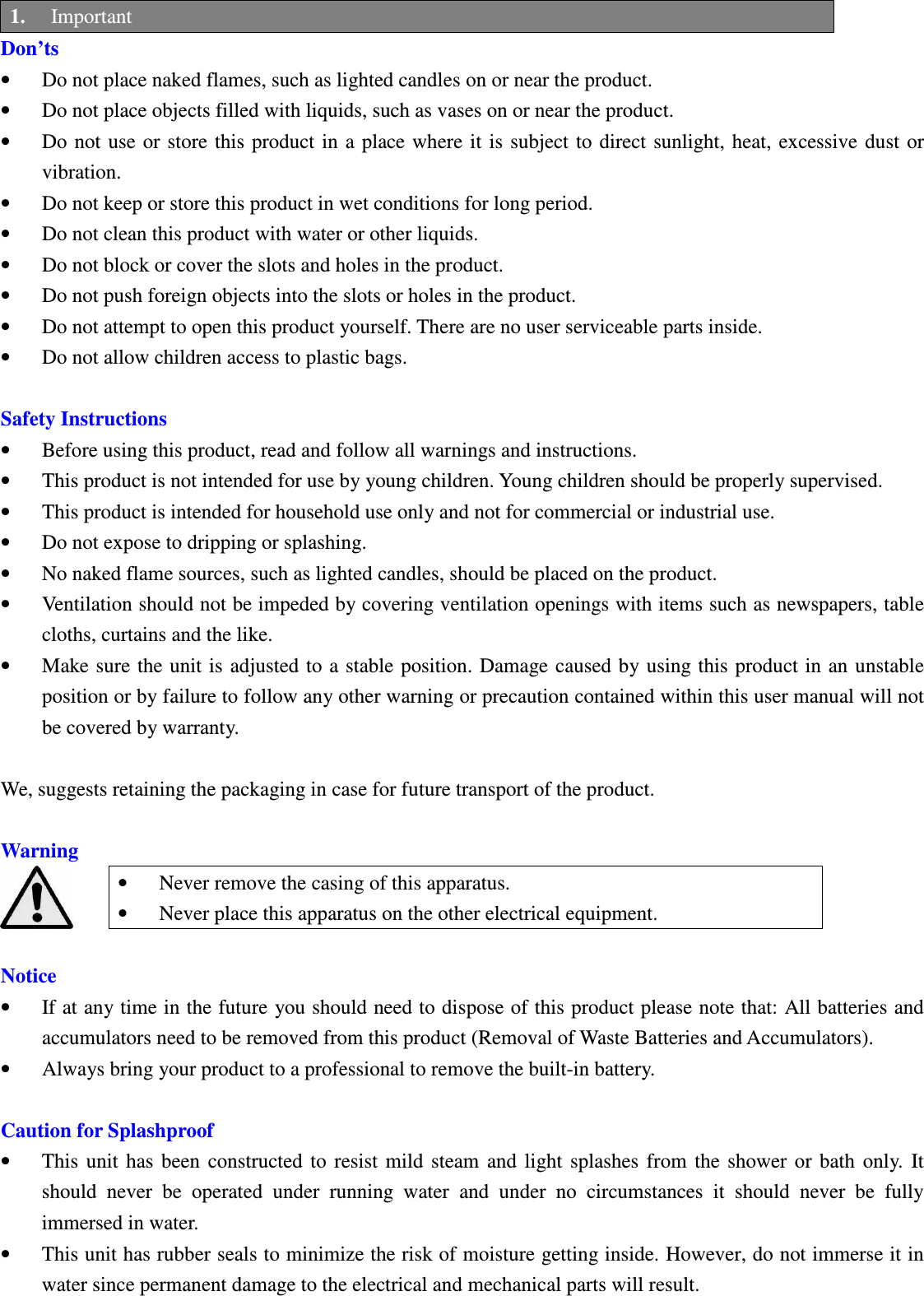 Betrue Shower Bluetooth Speaker BTS-05C CSR BC-8 User Manual 20130930r0_draft final 1. Important Don’ts • Do not place naked flames, such as lighted candles on or near the product. • Do not place objects filled with liquids, such as vases on or near the product. • Do not use or store this product in a place where  it is  subject  to  direct  sunlight, heat, excessive dust  or vibration. • Do not keep or store this product in wet conditions for long period. • Do not clean this product with water or other liquids. • Do not block or cover the slots and holes in the product. • Do not push foreign objects into the slots or holes in the product. • Do not attempt to open this product yourself. There are no user serviceable parts inside. • Do not allow children access to plastic bags.  Safety Instructions • Before using this product, read and follow all warnings and instructions. • This product is not intended for use by young children. Young children should be properly supervised. • This product is intended for household use only and not for commercial or industrial use. • Do not expose to dripping or splashing. • No naked flame sources, such as lighted candles, should be placed on the product. • Ventilation should not be impeded by covering ventilation openings with items such as newspapers, table cloths, curtains and the like. • Make sure  the unit is adjusted to a stable  position. Damage caused by  using this product in an  unstable position or by failure to follow any other warning or precaution contained within this user manual will not be covered by warranty.  We, suggests retaining the packaging in case for future transport of the product.  Warning • Never remove the casing of this apparatus. • Never place this apparatus on the other electrical equipment.  Notice • If at any time in the future you should need to dispose of this product please note that: All batteries and accumulators need to be removed from this product (Removal of Waste Batteries and Accumulators). • Always bring your product to a professional to remove the built-in battery.  Caution for Splashproof • This  unit  has  been  constructed  to  resist  mild  steam  and  light  splashes  from  the  shower  or  bath  only.  It should  never  be  operated  under  running  water  and  under  no  circumstances  it  should  never  be  fully immersed in water. • This unit has rubber seals to minimize the risk of moisture getting inside. However, do not immerse it in water since permanent damage to the electrical and mechanical parts will result.  BTS05