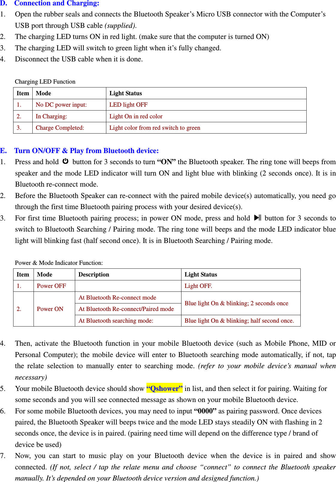 Betrue Shower Bluetooth Speaker BTS-05C CSR BC-8 User Manual 20130930r0_draft final D. Connection and Charging: 1. Open the rubber seals and connects the Bluetooth Speaker’s Micro USB connector with the Computer’s USB port through USB cable (supplied).   2. The charging LED turns ON in red light. (make sure that the computer is turned ON) 3. The charging LED will switch to green light when it’s fully changed. 4. Disconnect the USB cable when it is done.  Charging LED Function Item Mode  Light Status 1.  No DC power input:  LED light OFF 2.  In Charging:  Light On in red color 3.  Charge Completed:  Light color from red switch to green  E. Turn ON/OFF &amp; Play from Bluetooth device: 1. Press and hold   button for 3 seconds to turn “ON” the Bluetooth speaker. The ring tone will beeps from speaker and the mode LED indicator will turn ON and light blue with blinking (2 seconds once). It is in Bluetooth re-connect mode. 2. Before the Bluetooth Speaker can re-connect with the paired mobile device(s) automatically, you need go through the first time Bluetooth pairing process with your desired device(s). 3. For first time Bluetooth pairing process; in power  ON mode, press and hold    button for 3 seconds to switch to Bluetooth Searching / Pairing mode. The ring tone will beeps and the mode LED indicator blue light will blinking fast (half second once). It is in Bluetooth Searching / Pairing mode.  Power &amp; Mode Indicator Function: Item Mode  Description  Light Status 1.  Power OFF    Light OFF. 2.  Power ON At Bluetooth Re-connect mode Blue light On &amp; blinking; 2 seconds once   At Bluetooth Re-connect/Paired mode At Bluetooth searching mode:  Blue light On &amp; blinking; half second once.  4. Then,  activate  the  Bluetooth  function  in  your  mobile  Bluetooth  device  (such  as  Mobile  Phone,  MID  or Personal Computer); the  mobile device will  enter to  Bluetooth searching mode automatically, if  not,  tap the  relate  selection  to  manually  enter  to  searching  mode.  (refer  to  your  mobile  device’s  manual  when necessary) 5. Your mobile Bluetooth device should show “Qshower” in list, and then select it for pairing. Waiting for some seconds and you will see connected message as shown on your mobile Bluetooth device.   6. For some mobile Bluetooth devices, you may need to input “0000” as pairing password. Once devices paired, the Bluetooth Speaker will beeps twice and the mode LED stays steadily ON with flashing in 2 seconds once, the device is in paired. (pairing need time will depend on the difference type / brand of device be used) 7. Now,  you  can  start  to  music  play  on  your  Bluetooth  device  when  the  device  is  in  paired  and  show connected.  (If  not,  select  /  tap  the  relate  menu  and  choose  “connect”  to  connect  the  Bluetooth  speaker manually. It’s depended on your Bluetooth device version and designed function.) BTS05