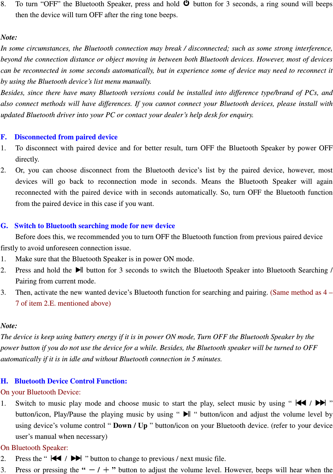 Betrue Shower Bluetooth Speaker BTS-05C CSR BC-8 User Manual 20130930r0_draft final 8. To  turn  “OFF”  the  Bluetooth  Speaker,  press  and  hold   button  for  3  seconds,  a  ring  sound  will  beeps then the device will turn OFF after the ring tone beeps.  Note:   In some circumstances, the Bluetooth connection may break / disconnected; such as some strong interference, beyond the connection distance or object moving in between both Bluetooth devices. However, most of devices can be reconnected in some seconds automatically, but in experience some of device may need to reconnect it by using the Bluetooth device’s list menu manually.   Besides,  since  there  have  many  Bluetooth  versions  could  be  installed  into  difference  type/brand  of  PCs,  and also connect methods will have  differences. If  you  cannot  connect your  Bluetooth  devices, please  install with updated Bluetooth driver into your PC or contact your dealer’s help desk for enquiry.  F. Disconnected from paired device   1. To  disconnect  with  paired  device  and  for  better  result,  turn  OFF  the  Bluetooth  Speaker  by  power  OFF directly. 2. Or,  you  can  choose  disconnect  from  the  Bluetooth  device’s  list  by  the  paired  device,  however,  most devices  will  go  back  to  reconnection  mode  in  seconds.  Means  the  Bluetooth  Speaker  will  again reconnected  with  the  paired  device  with  in  seconds  automatically.  So,  turn  OFF  the  Bluetooth  function from the paired device in this case if you want.  G. Switch to Bluetooth searching mode for new device Before does this, we recommended you to turn OFF the Bluetooth function from previous paired device firstly to avoid unforeseen connection issue. 1. Make sure that the Bluetooth Speaker is in power ON mode. 2. Press and hold  the    button  for  3  seconds to switch  the  Bluetooth Speaker  into Bluetooth Searching / Pairing from current mode. 3. Then, activate the new wanted device’s Bluetooth function for searching and pairing. (Same method as 4 – 7 of item 2.E. mentioned above)  Note: The device is keep using battery energy if it is in power ON mode, Turn OFF the Bluetooth Speaker by the power button if you do not use the device for a while. Besides, the Bluetooth speaker will be turned to OFF automatically if it is in idle and without Bluetooth connection in 5 minutes.  H. Bluetooth Device Control Function: On your Bluetooth Device: 1. Switch  to  music  play  mode  and  choose  music  to  start  the  play,  select  music  by  using  “    /    ” button/icon,  Play/Pause  the  playing  music  by  using  “    “  button/icon  and  adjust  the  volume  level  by using device’s volume control “ Down / Up ” button/icon on your Bluetooth device. (refer to your device user’s manual when necessary) On Bluetooth Speaker: 2. Press the “    /    ” button to change to previous / next music file. 3. Press  or  pressing the  “   /   ”  button  to adjust  the  volume  level.  However,  beeps  will  hear when  the BTS05