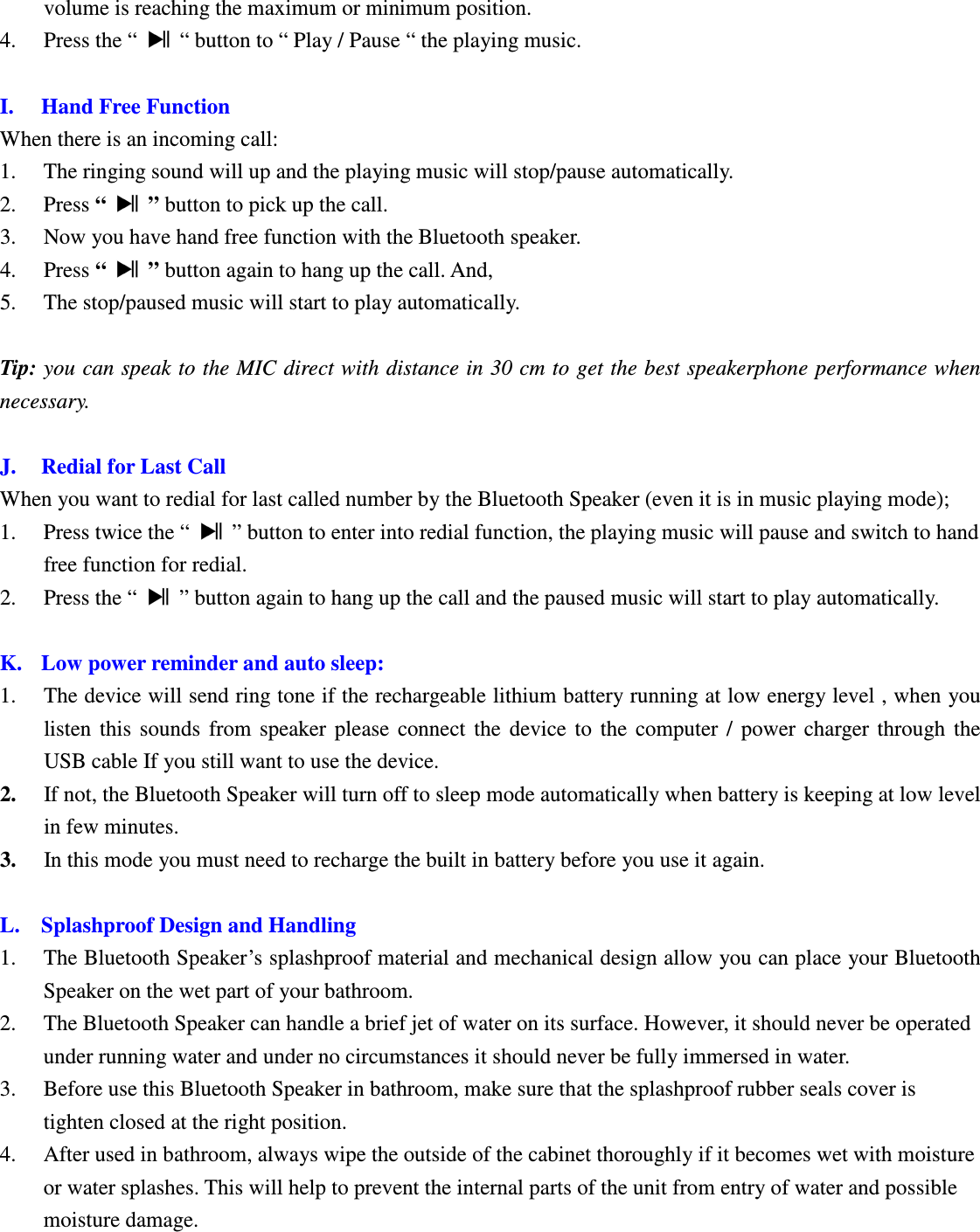 Betrue Shower Bluetooth Speaker BTS-05C CSR BC-8 User Manual 20130930r0_draft final volume is reaching the maximum or minimum position. 4. Press the “    “ button to “ Play / Pause “ the playing music.  I. Hand Free Function When there is an incoming call: 1. The ringing sound will up and the playing music will stop/pause automatically. 2. Press “    ” button to pick up the call. 3. Now you have hand free function with the Bluetooth speaker.   4. Press “    ” button again to hang up the call. And, 5. The stop/paused music will start to play automatically.  Tip: you can speak to the MIC direct with distance in 30 cm to get the best speakerphone performance when necessary.  J. Redial for Last Call When you want to redial for last called number by the Bluetooth Speaker (even it is in music playing mode);   1. Press twice the “    ” button to enter into redial function, the playing music will pause and switch to hand free function for redial.   2. Press the “    ” button again to hang up the call and the paused music will start to play automatically.  K. Low power reminder and auto sleep: 1. The device will send ring tone if the rechargeable lithium battery running at low energy level , when you listen  this  sounds  from  speaker  please  connect  the  device  to  the  computer  /  power  charger  through  the USB cable If you still want to use the device. 2. If not, the Bluetooth Speaker will turn off to sleep mode automatically when battery is keeping at low level in few minutes. 3. In this mode you must need to recharge the built in battery before you use it again.  L. Splashproof Design and Handling 1. The Bluetooth Speaker’s splashproof material and mechanical design allow you can place your Bluetooth Speaker on the wet part of your bathroom. 2. The Bluetooth Speaker can handle a brief jet of water on its surface. However, it should never be operated under running water and under no circumstances it should never be fully immersed in water. 3. Before use this Bluetooth Speaker in bathroom, make sure that the splashproof rubber seals cover is tighten closed at the right position.   4. After used in bathroom, always wipe the outside of the cabinet thoroughly if it becomes wet with moisture or water splashes. This will help to prevent the internal parts of the unit from entry of water and possible moisture damage.      BTS05