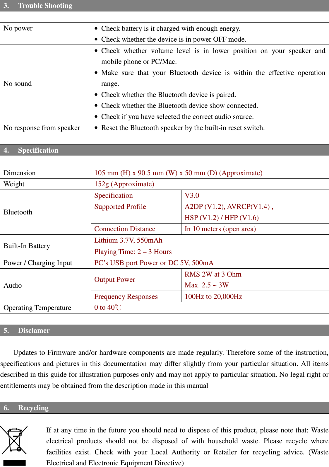 Betrue Shower Bluetooth Speaker BTS-05C CSR BC-8 User Manual 20130930r0_draft final 3. Trouble Shooting  No power  • Check battery is it charged with enough energy.   • Check whether the device is in power OFF mode. No sound • Check  whether  volume  level  is  in  lower  position  on  your  speaker  and mobile phone or PC/Mac. • Make  sure  that  your  Bluetooth  device  is  within  the  effective  operation range. • Check whether the Bluetooth device is paired. • Check whether the Bluetooth device show connected. • Check if you have selected the correct audio source. No response from speaker  • Reset the Bluetooth speaker by the built-in reset switch.    4. Specification  Dimension  105 mm (H) x 90.5 mm (W) x 50 mm (D) (Approximate) Weight  152g (Approximate) Bluetooth Specification  V3.0 Supported Profile  A2DP (V1.2), AVRCP(V1.4) ,   HSP (V1.2) / HFP (V1.6) Connection Distance  In 10 meters (open area) Built-In Battery  Lithium 3.7V, 550mAh   Playing Time: 2 – 3 Hours Power / Charging Input  PC’s USB port Power or DC 5V, 500mA Audio  Output Power  RMS 2W at 3 Ohm Max. 2.5 ~ 3W Frequency Responses    100Hz to 20,000Hz Operating Temperature  0 to 40℃  5. Disclamer  Updates to Firmware and/or hardware components are made regularly. Therefore some of the instruction, specifications and  pictures in this documentation may differ slightly from  your particular situation.  All items described in this guide for illustration purposes only and may not apply to particular situation. No legal right or entitlements may be obtained from the description made in this manual  6. Recycling    If at any time in the future you should need to dispose of this product, please note that: Waste electrical  products  should  not  be  disposed  of  with  household  waste.  Please  recycle  where facilities  exist.  Check  with  your  Local  Authority  or  Retailer  for  recycling  advice.  (Waste Electrical and Electronic Equipment Directive)  BTS05