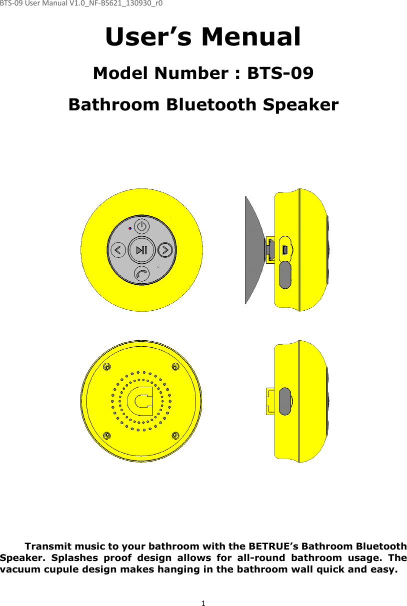 BTS-09 User Manual V1.0_NF-BS621_130930_r0 1 User’s Menual  Model Number : BTS-09  Bathroom Bluetooth Speaker                                   Transmit music to your bathroom with the BETRUE’s Bathroom Bluetooth Speaker.  Splashes  proof  design  allows  for  all-round  bathroom  usage.  The vacuum cupule design makes hanging in the bathroom wall quick and easy.  