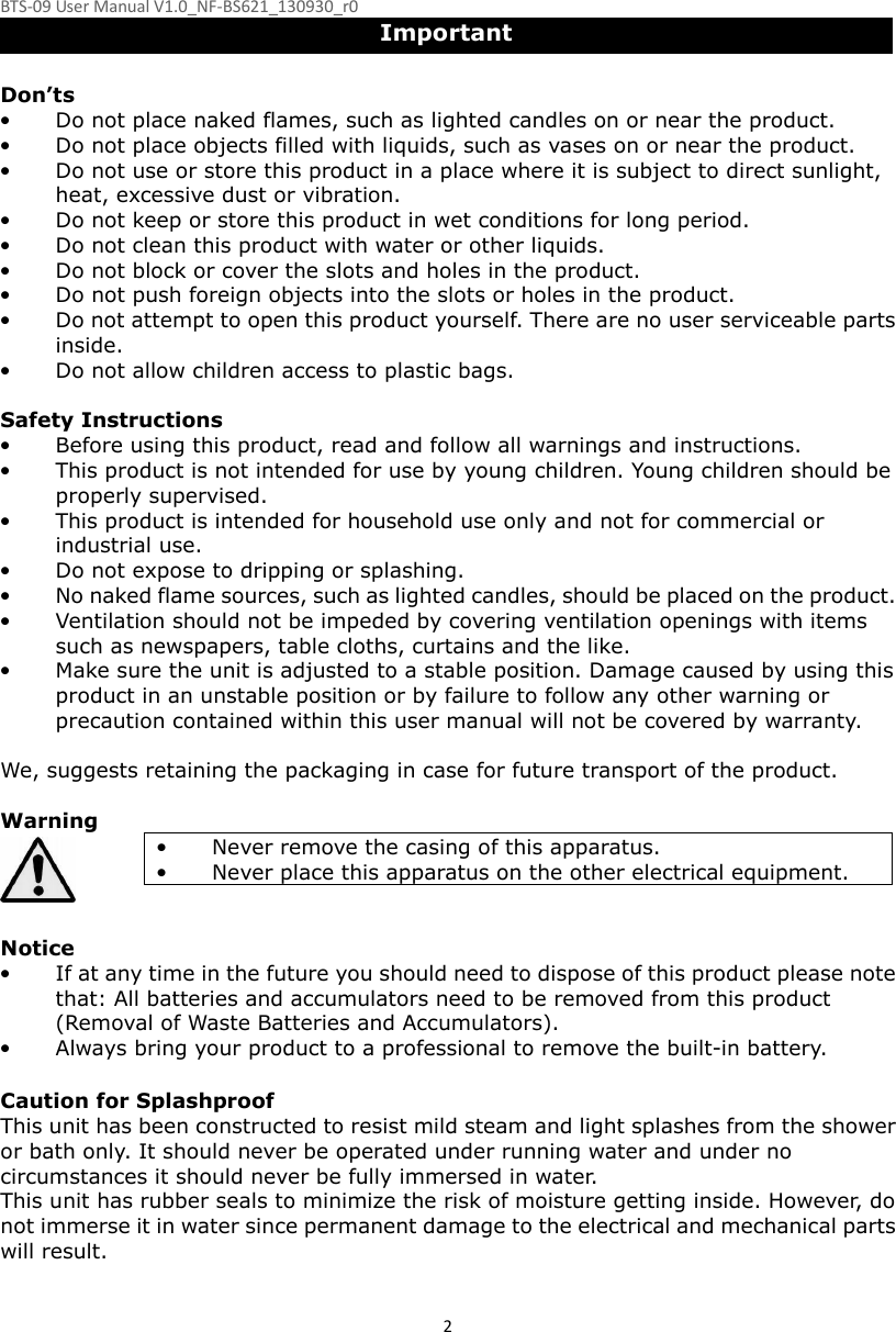 BTS-09 User Manual V1.0_NF-BS621_130930_r0 2Important  Don’ts • Do not place naked flames, such as lighted candles on or near the product. • Do not place objects filled with liquids, such as vases on or near the product. • Do not use or store this product in a place where it is subject to direct sunlight, heat, excessive dust or vibration. • Do not keep or store this product in wet conditions for long period. • Do not clean this product with water or other liquids. • Do not block or cover the slots and holes in the product. • Do not push foreign objects into the slots or holes in the product. • Do not attempt to open this product yourself. There are no user serviceable parts inside. • Do not allow children access to plastic bags.  Safety Instructions • Before using this product, read and follow all warnings and instructions. • This product is not intended for use by young children. Young children should be properly supervised. • This product is intended for household use only and not for commercial or industrial use. • Do not expose to dripping or splashing. • No naked flame sources, such as lighted candles, should be placed on the product. • Ventilation should not be impeded by covering ventilation openings with items such as newspapers, table cloths, curtains and the like. • Make sure the unit is adjusted to a stable position. Damage caused by using this product in an unstable position or by failure to follow any other warning or precaution contained within this user manual will not be covered by warranty.  We, suggests retaining the packaging in case for future transport of the product.  Warning • Never remove the casing of this apparatus. • Never place this apparatus on the other electrical equipment.   Notice • If at any time in the future you should need to dispose of this product please note that: All batteries and accumulators need to be removed from this product (Removal of Waste Batteries and Accumulators). • Always bring your product to a professional to remove the built-in battery.  Caution for Splashproof This unit has been constructed to resist mild steam and light splashes from the shower or bath only. It should never be operated under running water and under no circumstances it should never be fully immersed in water. This unit has rubber seals to minimize the risk of moisture getting inside. However, do not immerse it in water since permanent damage to the electrical and mechanical parts will result.  