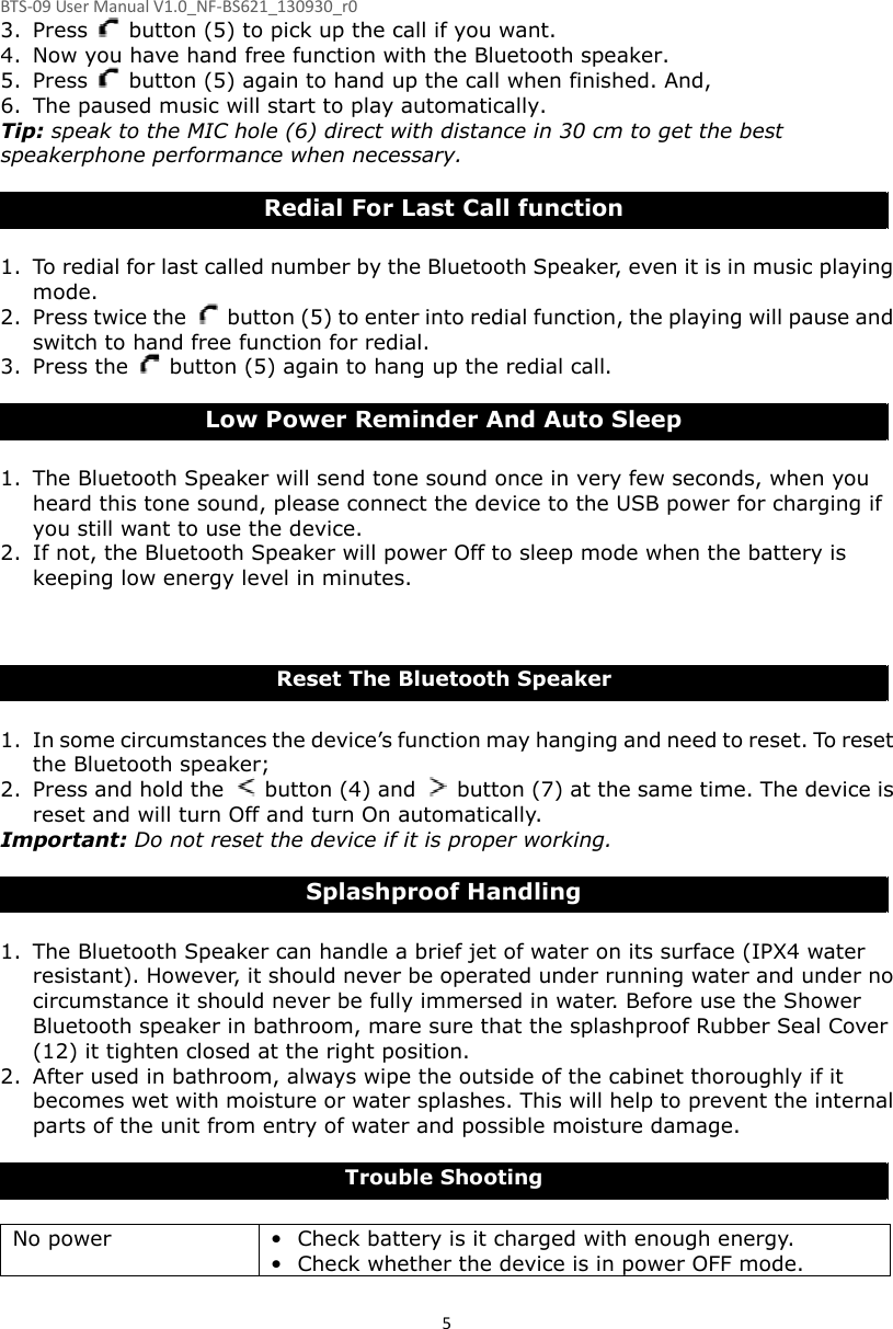 BTS-09 User Manual V1.0_NF-BS621_130930_r0 53. Press    button (5) to pick up the call if you want. 4. Now you have hand free function with the Bluetooth speaker. 5. Press    button (5) again to hand up the call when finished. And, 6. The paused music will start to play automatically. Tip: speak to the MIC hole (6) direct with distance in 30 cm to get the best speakerphone performance when necessary.  Redial For Last Call function  1. To redial for last called number by the Bluetooth Speaker, even it is in music playing mode. 2. Press twice the    button (5) to enter into redial function, the playing will pause and switch to hand free function for redial. 3. Press the    button (5) again to hang up the redial call.  Low Power Reminder And Auto Sleep  1. The Bluetooth Speaker will send tone sound once in very few seconds, when you heard this tone sound, please connect the device to the USB power for charging if you still want to use the device. 2. If not, the Bluetooth Speaker will power Off to sleep mode when the battery is keeping low energy level in minutes.        Reset The Bluetooth Speaker  1. In some circumstances the device’s function may hanging and need to reset. To reset the Bluetooth speaker; 2. Press and hold the    button (4) and    button (7) at the same time. The device is reset and will turn Off and turn On automatically.   Important: Do not reset the device if it is proper working.  Splashproof Handling  1. The Bluetooth Speaker can handle a brief jet of water on its surface (IPX4 water resistant). However, it should never be operated under running water and under no circumstance it should never be fully immersed in water. Before use the Shower Bluetooth speaker in bathroom, mare sure that the splashproof Rubber Seal Cover (12) it tighten closed at the right position. 2. After used in bathroom, always wipe the outside of the cabinet thoroughly if it becomes wet with moisture or water splashes. This will help to prevent the internal parts of the unit from entry of water and possible moisture damage.    Trouble Shooting  No power  • Check battery is it charged with enough energy.   • Check whether the device is in power OFF mode. 