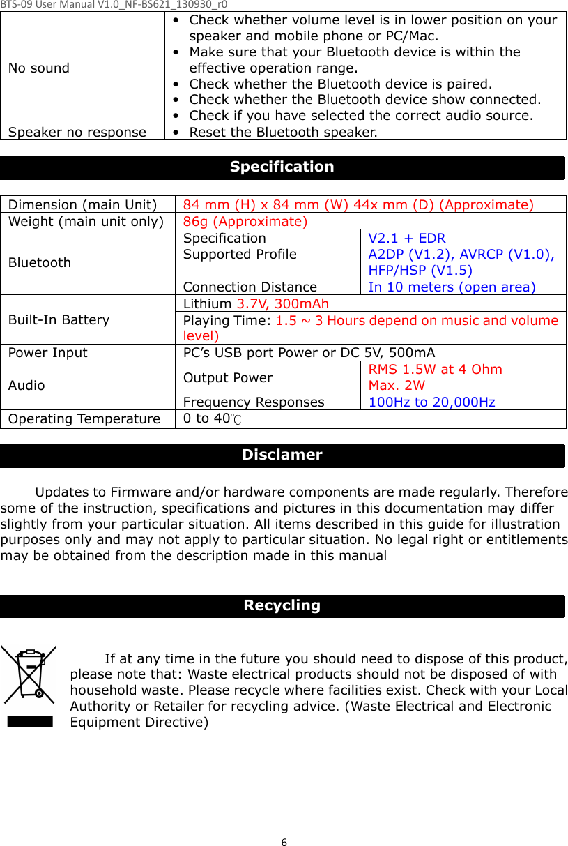 BTS-09 User Manual V1.0_NF-BS621_130930_r0 6No sound • Check whether volume level is in lower position on your speaker and mobile phone or PC/Mac. • Make sure that your Bluetooth device is within the effective operation range. • Check whether the Bluetooth device is paired. • Check whether the Bluetooth device show connected. • Check if you have selected the correct audio source. Speaker no response • Reset the Bluetooth speaker.  Specification  Dimension (main Unit)  84 mm (H) x 84 mm (W) 44x mm (D) (Approximate) Weight (main unit only) 86g (Approximate) Bluetooth Specification  V2.1 + EDR Supported Profile  A2DP (V1.2), AVRCP (V1.0), HFP/HSP (V1.5) Connection Distance  In 10 meters (open area) Built-In Battery Lithium 3.7V, 300mAh   Playing Time: 1.5 ~ 3 Hours depend on music and volume level) Power Input  PC’s USB port Power or DC 5V, 500mA Audio  Output Power  RMS 1.5W at 4 Ohm Max. 2W Frequency Responses    100Hz to 20,000Hz Operating Temperature 0 to 40  Disclamer  Updates to Firmware and/or hardware components are made regularly. Therefore some of the instruction, specifications and pictures in this documentation may differ slightly from your particular situation. All items described in this guide for illustration purposes only and may not apply to particular situation. No legal right or entitlements may be obtained from the description made in this manual   Recycling   If at any time in the future you should need to dispose of this product, please note that: Waste electrical products should not be disposed of with household waste. Please recycle where facilities exist. Check with your Local Authority or Retailer for recycling advice. (Waste Electrical and Electronic Equipment Directive)   