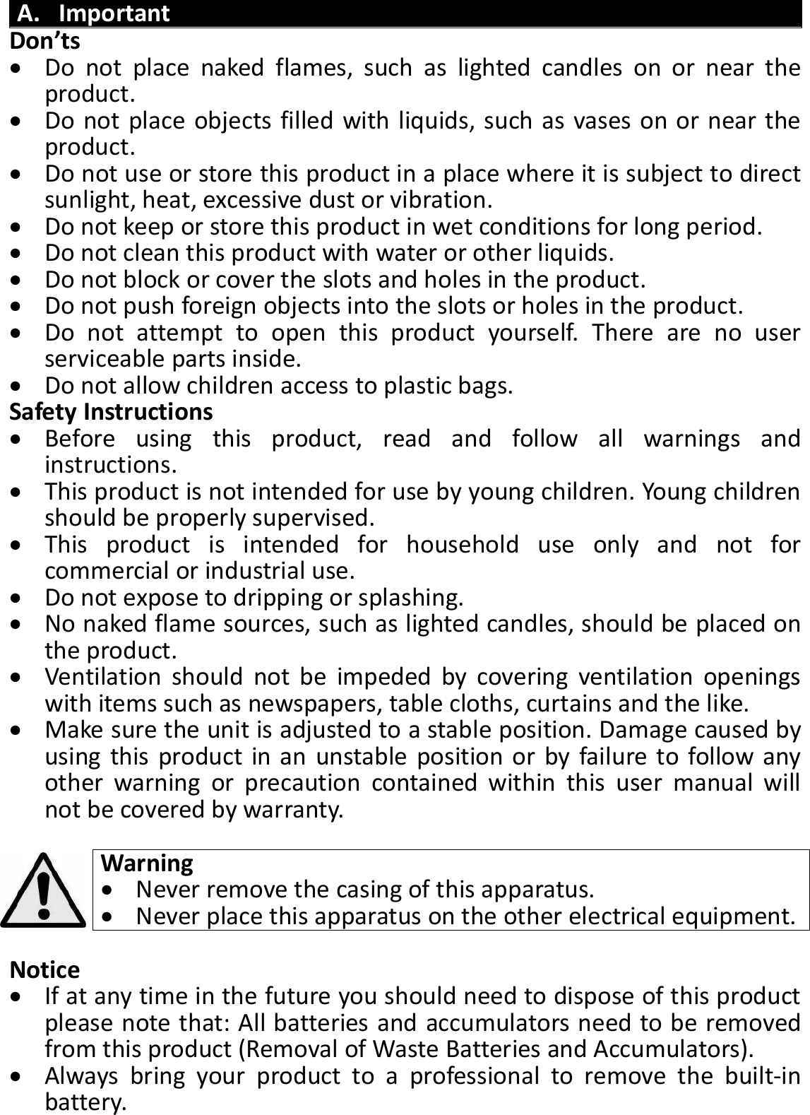 A. Important Don’ts  Do  not  place  naked  flames,  such  as  lighted  candles  on  or  near  the product.  Do not place objects filled with liquids, such as vases on or near the product.  Do not use or store this product in a place where it is subject to direct sunlight, heat, excessive dust or vibration.  Do not keep or store this product in wet conditions for long period.  Do not clean this product with water or other liquids.  Do not block or cover the slots and holes in the product.  Do not push foreign objects into the slots or holes in the product.  Do  not  attempt  to  open  this  product  yourself.  There  are  no  user serviceable parts inside.  Do not allow children access to plastic bags. Safety Instructions  Before  using  this  product,  read  and  follow  all  warnings  and instructions.  This product is not intended for use by young children. Young children should be properly supervised.  This  product  is  intended  for  household  use  only  and  not  for commercial or industrial use.  Do not expose to dripping or splashing.  No naked flame sources, such as lighted candles, should be placed on the product.  Ventilation  should  not  be  impeded  by  covering  ventilation  openings with items such as newspapers, table cloths, curtains and the like.  Make sure the unit is adjusted to a stable position. Damage caused by using this product in an unstable position or by failure to follow any other  warning  or  precaution  contained  within  this  user  manual  will not be covered by warranty.  Warning  Never remove the casing of this apparatus.  Never place this apparatus on the other electrical equipment.  Notice  If at any time in the future you should need to dispose of this product please note that: All batteries and accumulators need to be removed from this product (Removal of Waste Batteries and Accumulators).  Always  bring  your  product  to  a  professional  to  remove  the  built-in battery.  