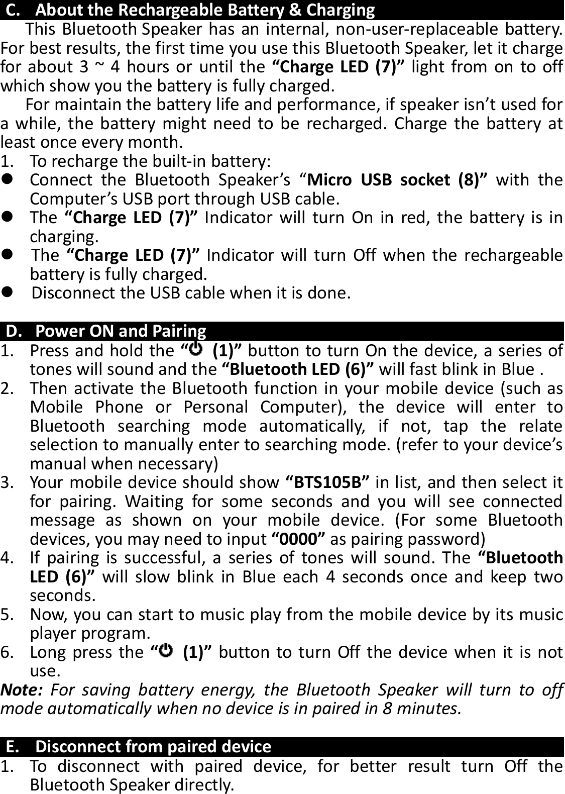     C. About the Rechargeable Battery &amp; Charging This Bluetooth Speaker has an internal, non-user-replaceable battery. For best results, the first time you use this Bluetooth Speaker, let it charge for about 3 ~ 4 hours or until the “Charge LED (7)” light from on to off which show you the battery is fully charged. For maintain the battery life and performance, if speaker isn’t used for a while,  the  battery might need  to be  recharged.  Charge the  battery at least once every month. 1. To recharge the built-in battery:  Connect  the  Bluetooth  Speaker’s  “Micro  USB  socket  (8)”  with  the Computer’s USB port through USB cable.  The  “Charge LED  (7)” Indicator will turn  On in red,  the  battery  is  in charging.    The  “Charge LED (7)” Indicator will  turn  Off  when the rechargeable battery is fully charged.    Disconnect the USB cable when it is done.  D. Power ON and Pairing 1. Press and hold the “  (1)” button to turn On the device, a series of tones will sound and the “Bluetooth LED (6)” will fast blink in Blue . 2. Then activate the Bluetooth function in your mobile device (such as Mobile  Phone  or  Personal  Computer),  the  device  will  enter  to Bluetooth  searching  mode  automatically,  if  not,  tap  the  relate selection to manually enter to searching mode. (refer to your device’s manual when necessary) 3. Your mobile device should show “BTS105B” in list, and then select it for  pairing.  Waiting  for  some  seconds  and  you  will  see  connected message  as  shown  on  your  mobile  device.  (For  some  Bluetooth devices, you may need to input “0000” as pairing password) 4. If  pairing  is  successful, a  series  of  tones  will  sound.  The  “Bluetooth LED  (6)”  will  slow  blink  in  Blue  each  4  seconds  once  and  keep  two seconds. 5. Now, you can start to music play from the mobile device by its music player program. 6. Long press the “  (1)” button to turn Off the device when it is not use. Note:  For  saving  battery  energy,  the  Bluetooth  Speaker  will  turn  to  off mode automatically when no device is in paired in 8 minutes.  E. Disconnect from paired device 1. To  disconnect  with  paired  device,  for  better  result  turn  Off  the Bluetooth Speaker directly. 