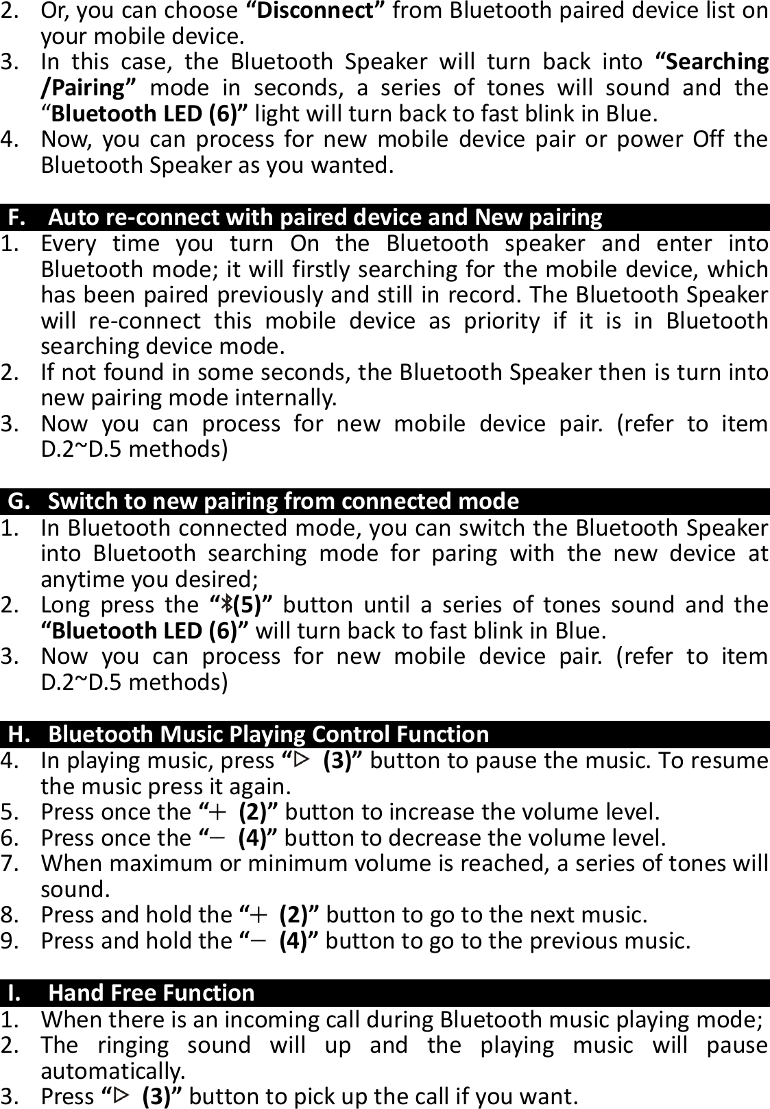 2. Or, you can choose “Disconnect” from Bluetooth paired device list on your mobile device. 3. In  this  case,  the  Bluetooth  Speaker  will  turn  back  into  “Searching /Pairing”  mode  in  seconds,  a  series  of  tones  will  sound  and  the “Bluetooth LED (6)” light will turn back to fast blink in Blue.   4. Now,  you  can  process  for new  mobile  device  pair  or  power  Off  the Bluetooth Speaker as you wanted.  F. Auto re-connect with paired device and New pairing 1. Every  time  you  turn  On  the  Bluetooth  speaker  and  enter  into   Bluetooth mode; it will firstly searching for the mobile device, which has been paired previously and still in record. The Bluetooth Speaker will  re-connect  this  mobile  device  as  priority  if  it  is  in  Bluetooth searching device mode.   2. If not found in some seconds, the Bluetooth Speaker then is turn into new pairing mode internally. 3. Now  you  can  process  for  new  mobile  device  pair.  (refer  to  item D.2~D.5 methods)  G. Switch to new pairing from connected mode 1. In Bluetooth connected mode, you can switch the Bluetooth Speaker into  Bluetooth  searching  mode  for  paring  with  the  new  device  at anytime you desired; 2. Long  press  the  “(5)”  button  until  a  series  of  tones  sound  and  the “Bluetooth LED (6)” will turn back to fast blink in Blue. 3. Now  you  can  process  for  new  mobile  device  pair.  (refer  to  item D.2~D.5 methods)  H. Bluetooth Music Playing Control Function 4. In playing music, press “  (3)” button to pause the music. To resume the music press it again. 5. Press once the “  (2)” button to increase the volume level. 6. Press once the “  (4)” button to decrease the volume level. 7. When maximum or minimum volume is reached, a series of tones will sound. 8. Press and hold the “  (2)” button to go to the next music. 9. Press and hold the “  (4)” button to go to the previous music.  I. Hand Free Function 1. When there is an incoming call during Bluetooth music playing mode; 2. The  ringing  sound  will  up  and  the  playing  music  will  pause automatically. 3. Press “  (3)” button to pick up the call if you want. 
