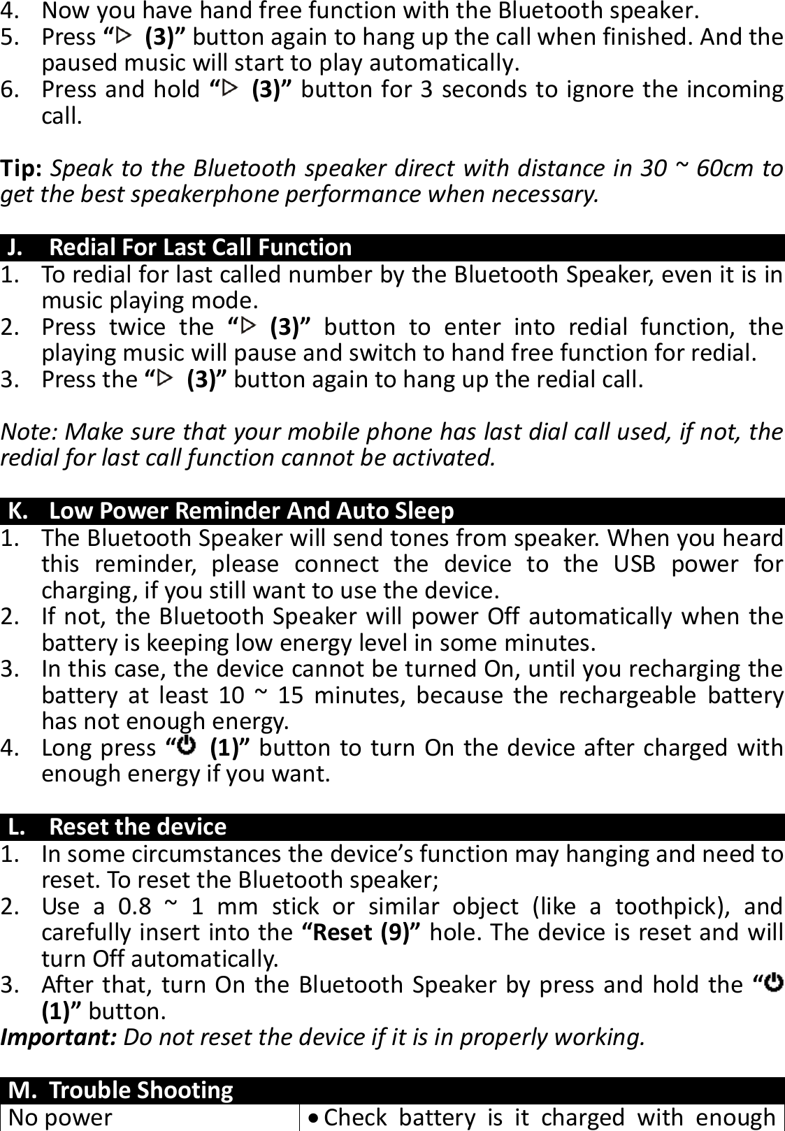 4. Now you have hand free function with the Bluetooth speaker. 5. Press “  (3)” button again to hang up the call when finished. And the paused music will start to play automatically. 6. Press and hold “  (3)” button for 3 seconds to ignore the incoming call.    Tip: Speak to the Bluetooth speaker direct with distance in 30 ~ 60cm to get the best speakerphone performance when necessary.  J. Redial For Last Call Function 1. To redial for last called number by the Bluetooth Speaker, even it is in music playing mode. 2. Press  twice  the  “  (3)” button  to  enter  into  redial  function,  the playing music will pause and switch to hand free function for redial. 3. Press the “  (3)” button again to hang up the redial call.  Note: Make sure that your mobile phone has last dial call used, if not, the redial for last call function cannot be activated.  K. Low Power Reminder And Auto Sleep 1. The Bluetooth Speaker will send tones from speaker. When you heard this  reminder,  please  connect  the  device  to  the  USB  power  for charging, if you still want to use the device. 2. If not, the Bluetooth Speaker will power Off automatically when the battery is keeping low energy level in some minutes. 3. In this case, the device cannot be turned On, until you recharging the battery  at  least  10  ~  15  minutes,  because  the  rechargeable  battery has not enough energy. 4. Long press “  (1)” button to turn On the device after charged with enough energy if you want.  L. Reset the device 1. In some circumstances the device’s function may hanging and need to reset. To reset the Bluetooth speaker; 2. Use  a  0.8  ~  1  mm  stick  or  similar  object  (like  a  toothpick),  and carefully insert into the “Reset (9)” hole. The device is reset and will turn Off automatically.   3. After that, turn On the Bluetooth Speaker by press and hold the “ (1)” button. Important: Do not reset the device if it is in properly working.  M. Trouble Shooting No power  Check  battery  is  it  charged  with  enough 