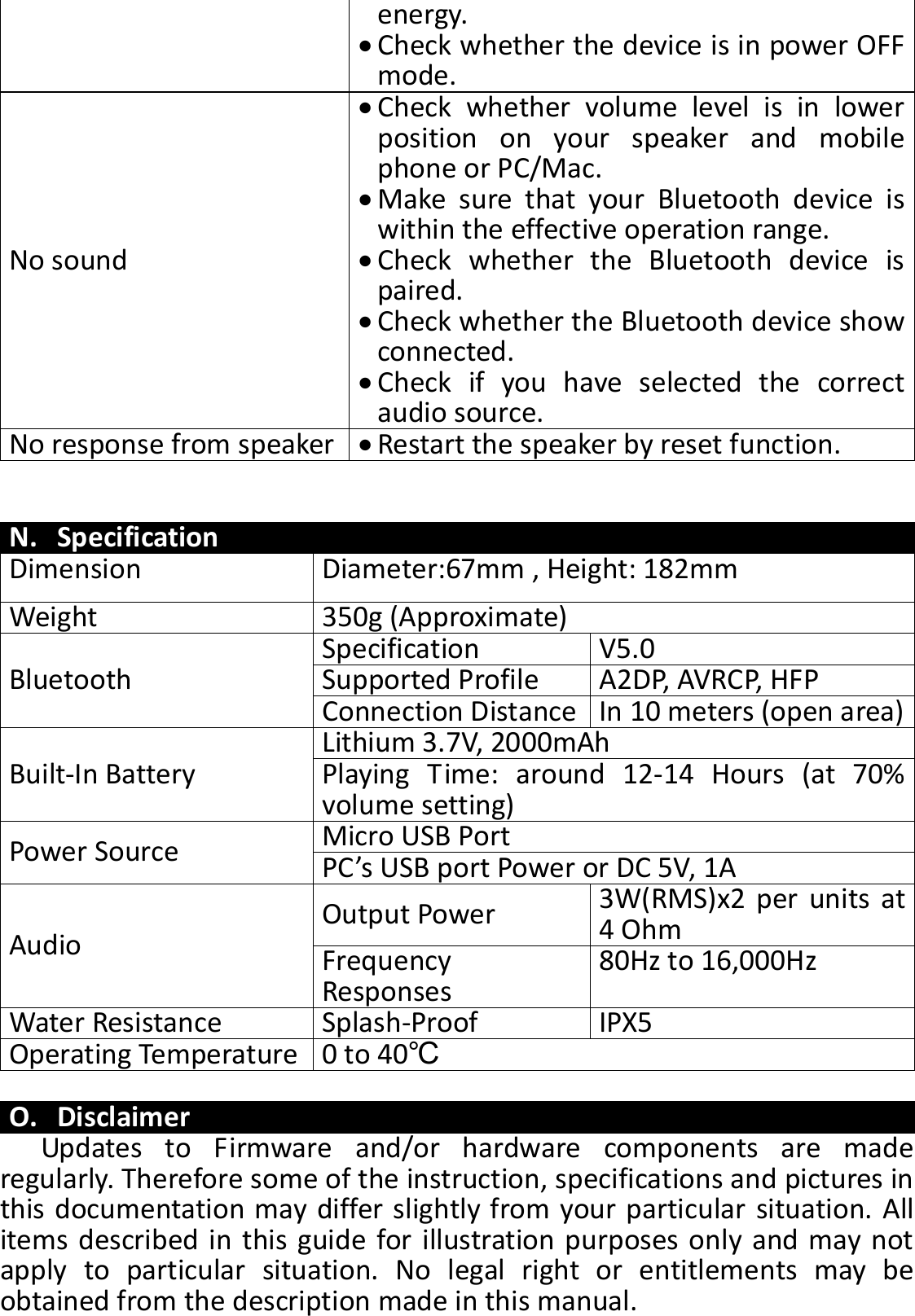 energy.    Check whether the device is in power OFF mode. No sound  Check  whether  volume  level  is  in  lower position  on  your  speaker  and  mobile phone or PC/Mac.  Make  sure  that  your  Bluetooth  device  is within the effective operation range.  Check  whether  the  Bluetooth  device  is paired.  Check whether the Bluetooth device show connected.  Check  if  you  have  selected  the  correct audio source. No response from speaker  Restart the speaker by reset function.   N. Specification Dimension Diameter:67mm , Height: 182mm Weight 350g (Approximate)   Bluetooth Specification V5.0   Supported Profile A2DP, AVRCP, HFP Connection Distance In 10 meters (open area) Built-In Battery Lithium 3.7V, 2000mAh Playing  Time:  around  12-14  Hours  (at  70% volume setting) Power Source Micro USB Port   PC’s USB port Power or DC 5V, 1A Audio Output Power 3W(RMS)x2 per  units at 4 Ohm Frequency Responses 80Hz to 16,000Hz Water Resistance Splash-Proof IPX5 Operating Temperature 0 to 40℃  O. Disclaimer Updates  to  Firmware  and/or  hardware  components  are  made regularly. Therefore some of the instruction, specifications and pictures in this documentation may differ slightly from your particular situation. All items described in this guide for illustration purposes only and may not apply  to  particular  situation.  No  legal  right  or  entitlements  may  be obtained from the description made in this manual. 