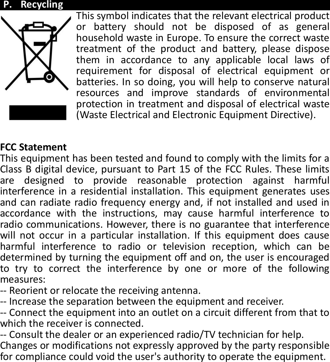  P. Recycling This symbol indicates that the relevant electrical product or  battery  should  not  be  disposed  of  as  general household waste in Europe. To ensure the correct waste treatment  of  the  product  and  battery,  please  dispose them  in  accordance  to  any  applicable  local  laws  of requirement  for  disposal  of  electrical  equipment  or batteries. In so doing, you will help to conserve natural resources  and  improve  standards  of  environmental protection in treatment and disposal of electrical waste (Waste Electrical and Electronic Equipment Directive).   FCC Statement This equipment has been tested and found to comply with the limits for a Class B digital device, pursuant to Part 15 of the FCC Rules. These limits are  designed  to  provide  reasonable  protection  against  harmful interference  in  a  residential  installation.  This  equipment  generates  uses and can radiate radio frequency energy and, if not installed and used in accordance  with  the  instructions,  may  cause  harmful  interference  to radio communications. However, there is no guarantee that interference will  not  occur  in  a  particular  installation.  If  this  equipment  does  cause harmful  interference  to  radio  or  television  reception,  which  can  be determined by turning the equipment off and on, the user is encouraged to  try  to  correct  the  interference  by  one  or  more  of  the  following measures: -- Reorient or relocate the receiving antenna.    -- Increase the separation between the equipment and receiver.     -- Connect the equipment into an outlet on a circuit different from that to which the receiver is connected.    -- Consult the dealer or an experienced radio/TV technician for help. Changes or modifications not expressly approved by the party responsible for compliance could void the user&apos;s authority to operate the equipment.   