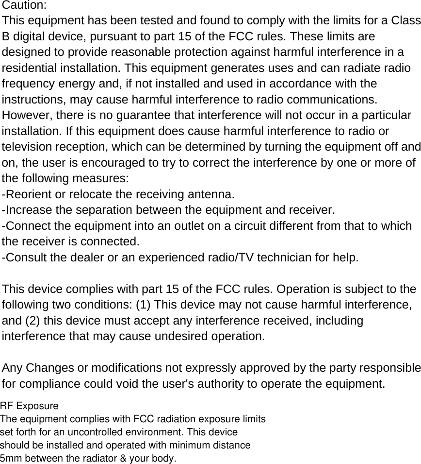   Caution: This equipment has been tested and found to comply with the limits for a Class B digital device, pursuant to part 15 of the FCC rules. These limits are designed to provide reasonable protection against harmful interference in a residential installation. This equipment generates uses and can radiate radio frequency energy and, if not installed and used in accordance with the instructions, may cause harmful interference to radio communications. However, there is no guarantee that interference will not occur in a particular installation. If this equipment does cause harmful interference to radio or television reception, which can be determined by turning the equipment off and on, the user is encouraged to try to correct the interference by one or more of the following measures: -Reorient or relocate the receiving antenna. -Increase the separation between the equipment and receiver. -Connect the equipment into an outlet on a circuit different from that to which the receiver is connected. -Consult the dealer or an experienced radio/TV technician for help.  This device complies with part 15 of the FCC rules. Operation is subject to the following two conditions: (1) This device may not cause harmful interference, and (2) this device must accept any interference received, including interference that may cause undesired operation.  Any Changes or modifications not expressly approved by the party responsible for compliance could void the user&apos;s authority to operate the equipment.RF ExposureThe equipment complies with FCC radiation exposure limits set forth for an uncontrolled environment. This device should be installed and operated with minimum distance 5mm between the radiator &amp; your body.