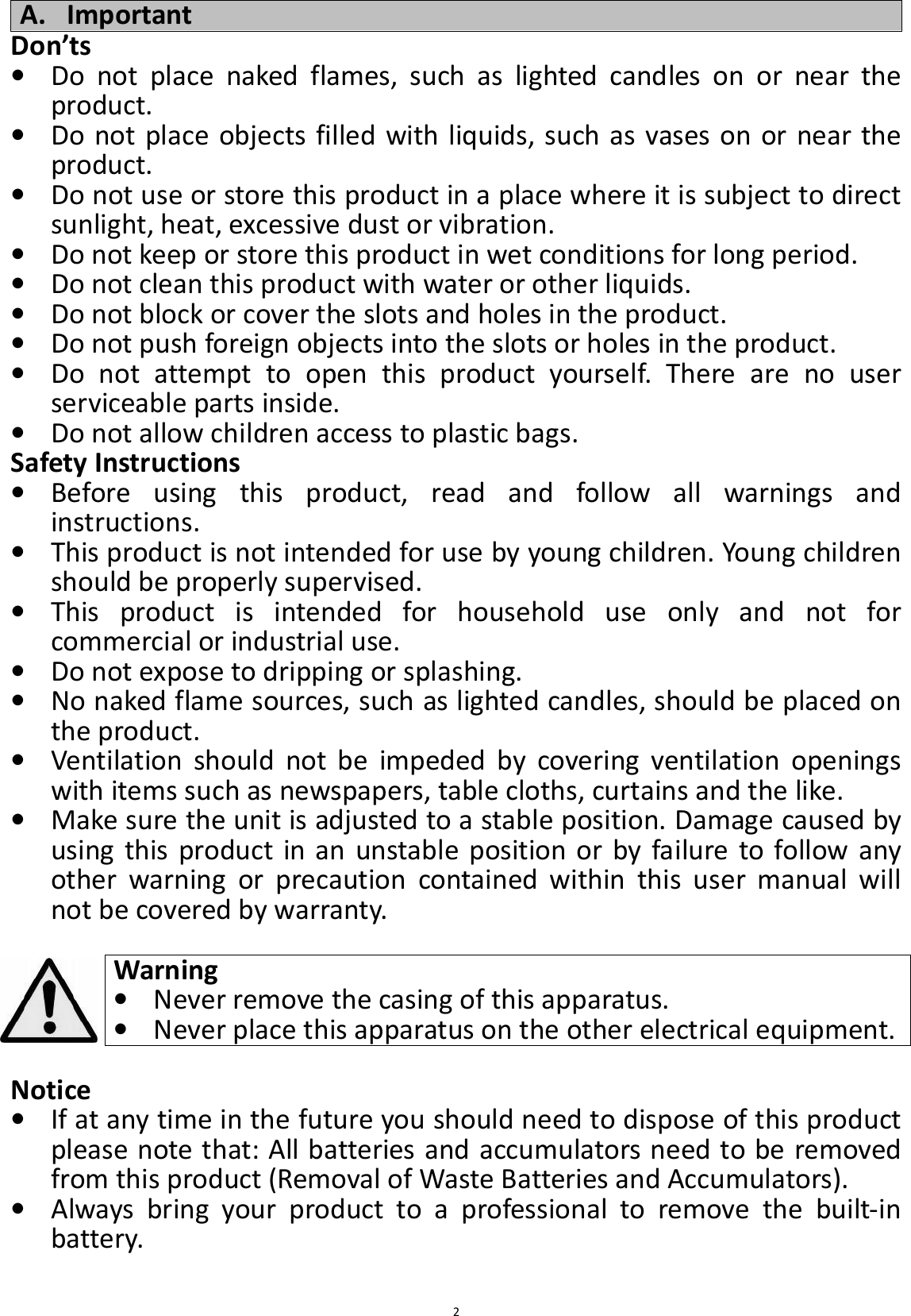  2A. Important Don’ts • Do  not  place  naked  flames,  such  as  lighted  candles  on  or  near  the product. • Do not place objects filled with liquids, such as vases on or near the product. • Do not use or store this product in a place where it is subject to direct sunlight, heat, excessive dust or vibration. • Do not keep or store this product in wet conditions for long period. • Do not clean this product with water or other liquids. • Do not block or cover the slots and holes in the product. • Do not push foreign objects into the slots or holes in the product. • Do  not  attempt  to  open  this  product  yourself.  There  are  no  user serviceable parts inside. • Do not allow children access to plastic bags. Safety Instructions • Before  using  this  product,  read  and  follow  all  warnings  and instructions. • This product is not intended for use by young children. Young children should be properly supervised. • This  product  is  intended  for  household  use  only  and  not  for commercial or industrial use. • Do not expose to dripping or splashing. • No naked flame sources, such as lighted candles, should be placed on the product. • Ventilation  should  not  be  impeded  by  covering  ventilation  openings with items such as newspapers, table cloths, curtains and the like. • Make sure the unit is adjusted to a stable position. Damage caused by using  this  product in an  unstable  position or by failure to follow  any other  warning  or  precaution  contained  within  this  user  manual  will not be covered by warranty.  Warning • Never remove the casing of this apparatus. • Never place this apparatus on the other electrical equipment.  Notice • If at any time in the future you should need to dispose of this product please note that: All batteries and accumulators need to be removed from this product (Removal of Waste Batteries and Accumulators). • Always  bring  your  product  to  a  professional  to  remove  the  built-in battery.  