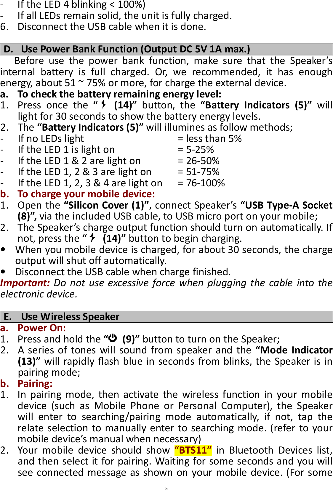  5- If the LED 4 blinking &lt; 100%) - If all LEDs remain solid, the unit is fully charged. 6. Disconnect the USB cable when it is done.  D. Use Power Bank Function (Output DC 5V 1A max.) Before  use  the  power  bank  function,  make  sure  that  the  Speaker’s internal  battery  is  full  charged.  Or,  we  recommended,  it  has  enough energy, about 51 ~ 75% or more, for charge the external device. a. To check the battery remaining energy level: 1. Press  once  the  “   (14)”  button,  the  “Battery  Indicators  (5)”  will light for 30 seconds to show the battery energy levels. 2. The “Battery Indicators (5)” will illumines as follow methods; - If no LEDs light                = less than 5%   - If the LED 1 is light on          = 5-25% - If the LED 1 &amp; 2 are light on       = 26-50%   - If the LED 1, 2 &amp; 3 are light on      = 51-75%   - If the LED 1, 2, 3 &amp; 4 are light on    = 76-100% b. To charge your mobile device: 1. Open the “Silicon Cover (1)”, connect Speaker’s “USB Type-A Socket (8)”, via the included USB cable, to USB micro port on your mobile;   2. The Speaker’s charge output function should turn on automatically. If not, press the “   (14)” button to begin charging. • When you mobile device is charged, for about 30 seconds, the charge output will shut off automatically. • Disconnect the USB cable when charge finished. Important: Do  not  use  excessive  force  when  plugging  the  cable  into  the electronic device.  E. Use Wireless Speaker a. Power On: 1. Press and hold the “   (9)” button to turn on the Speaker; 2. A  series  of  tones will  sound  from speaker  and  the  “Mode  Indicator (13)” will rapidly flash blue in seconds from blinks, the Speaker is in pairing mode; b. Pairing: 1. In  pairing  mode,  then  activate  the  wireless  function  in  your  mobile device  (such  as  Mobile  Phone  or  Personal  Computer),  the  Speaker will  enter  to  searching/pairing  mode  automatically,  if  not,  tap  the relate  selection to manually  enter to  searching mode.  (refer to your mobile device’s manual when necessary) 2. Your  mobile  device  should  show  “BTS11”  in  Bluetooth  Devices  list, and then select it for pairing. Waiting for some seconds and you will see connected message as shown on your mobile device. (For some 