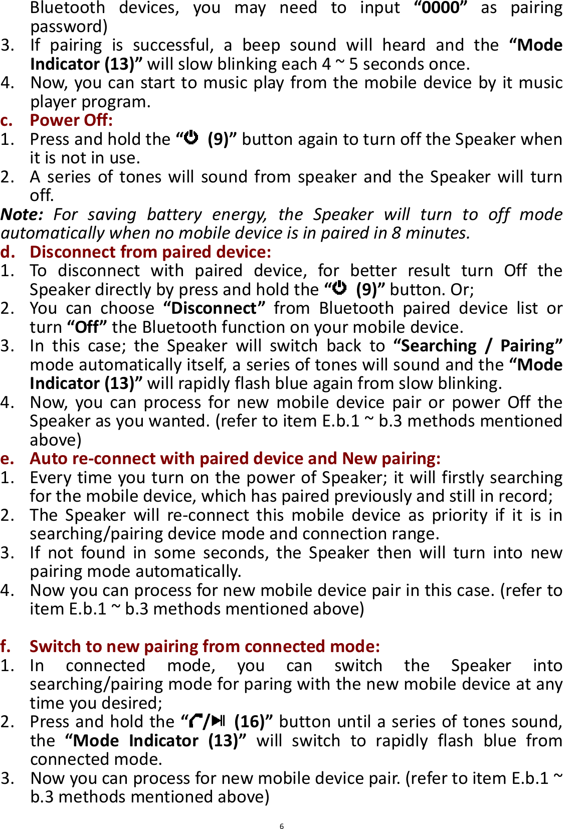  6Bluetooth  devices,  you  may  need  to  input  “0000”  as  pairing password) 3. If  pairing  is  successful,  a  beep  sound  will  heard  and  the  “Mode Indicator (13)” will slow blinking each 4 ~ 5 seconds once. 4. Now, you can start to music play from the mobile device by it music player program. c. Power Off: 1. Press and hold the “   (9)” button again to turn off the Speaker when it is not in use. 2. A  series of  tones  will  sound  from  speaker and  the  Speaker will  turn off. Note:  For  saving  battery  energy,  the  Speaker  will  turn  to  off  mode automatically when no mobile device is in paired in 8 minutes. d. Disconnect from paired device: 1. To  disconnect  with  paired  device,  for  better  result  turn  Off  the Speaker directly by press and hold the “   (9)” button. Or; 2. You  can  choose  “Disconnect”  from  Bluetooth  paired  device  list  or turn “Off” the Bluetooth function on your mobile device. 3. In  this  case;  the  Speaker  will  switch  back  to  “Searching  /  Pairing” mode automatically itself, a series of tones will sound and the “Mode Indicator (13)” will rapidly flash blue again from slow blinking. 4. Now,  you  can  process  for  new  mobile  device  pair  or  power  Off  the Speaker as you wanted. (refer to item E.b.1 ~ b.3 methods mentioned above)   e. Auto re-connect with paired device and New pairing: 1. Every time you turn on the power of Speaker; it will firstly searching for the mobile device, which has paired previously and still in record; 2. The  Speaker  will  re-connect  this  mobile  device  as  priority  if  it  is  in searching/pairing device mode and connection range.   3. If  not  found  in  some  seconds,  the  Speaker  then  will  turn  into  new pairing mode automatically. 4. Now you can process for new mobile device pair in this case. (refer to item E.b.1 ~ b.3 methods mentioned above)    f. Switch to new pairing from connected mode: 1. In  connected  mode,  you  can  switch  the  Speaker  into searching/pairing mode for paring with the new mobile device at any time you desired; 2. Press and hold the “ /   (16)” button until a series of tones sound, the  “Mode  Indicator  (13)”  will  switch  to  rapidly  flash  blue  from connected mode. 3. Now you can process for new mobile device pair. (refer to item E.b.1 ~ b.3 methods mentioned above)   