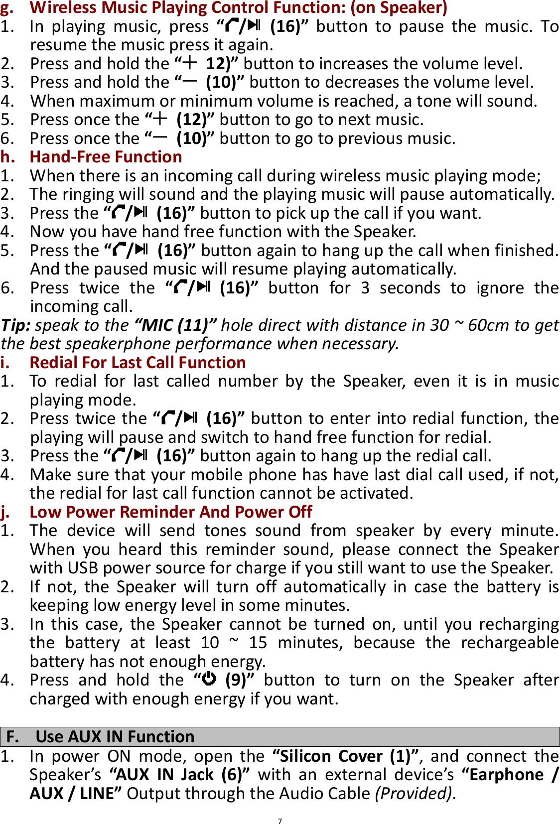  7g. Wireless Music Playing Control Function: (on Speaker) 1. In  playing  music,  press  “ /   (16)”  button  to  pause  the  music.  To resume the music press it again. 2. Press and hold the “   12)” button to increases the volume level. 3. Press and hold the “   (10)” button to decreases the volume level. 4. When maximum or minimum volume is reached, a tone will sound. 5. Press once the “   (12)” button to go to next music. 6. Press once the “   (10)” button to go to previous music. h. Hand-Free Function 1. When there is an incoming call during wireless music playing mode; 2. The ringing will sound and the playing music will pause automatically. 3. Press the “ /   (16)” button to pick up the call if you want. 4. Now you have hand free function with the Speaker. 5. Press the “ /   (16)” button again to hang up the call when finished. And the paused music will resume playing automatically. 6. Press  twice  the  “ /   (16)”  button  for  3  seconds  to  ignore  the incoming call. Tip: speak to the “MIC (11)” hole direct with distance in 30 ~ 60cm to get the best speakerphone performance when necessary. i. Redial For Last Call Function 1. To  redial  for  last  called  number  by  the  Speaker,  even  it  is  in  music playing mode. 2. Press twice the “ /   (16)” button to enter into redial function, the playing will pause and switch to hand free function for redial. 3. Press the “ /   (16)” button again to hang up the redial call. 4. Make sure that your mobile phone has have last dial call used, if not, the redial for last call function cannot be activated. j. Low Power Reminder And Power Off 1. The  device  will  send  tones  sound  from  speaker  by  every  minute. When  you  heard  this  reminder  sound,  please  connect  the  Speaker with USB power source for charge if you still want to use the Speaker. 2. If  not,  the  Speaker  will  turn  off  automatically  in  case  the  battery  is keeping low energy level in some minutes. 3. In  this  case,  the  Speaker  cannot  be  turned  on,  until  you  recharging the  battery  at  least  10  ~  15  minutes,  because  the  rechargeable battery has not enough energy. 4. Press  and  hold  the  “   (9)”  button  to  turn  on  the  Speaker  after charged with enough energy if you want.  F. Use AUX IN Function 1. In  power  ON  mode,  open  the  “Silicon  Cover  (1)”,  and  connect  the Speaker’s  “AUX  IN  Jack  (6)”  with  an  external  device’s  “Earphone  / AUX / LINE” Output through the Audio Cable (Provided). 