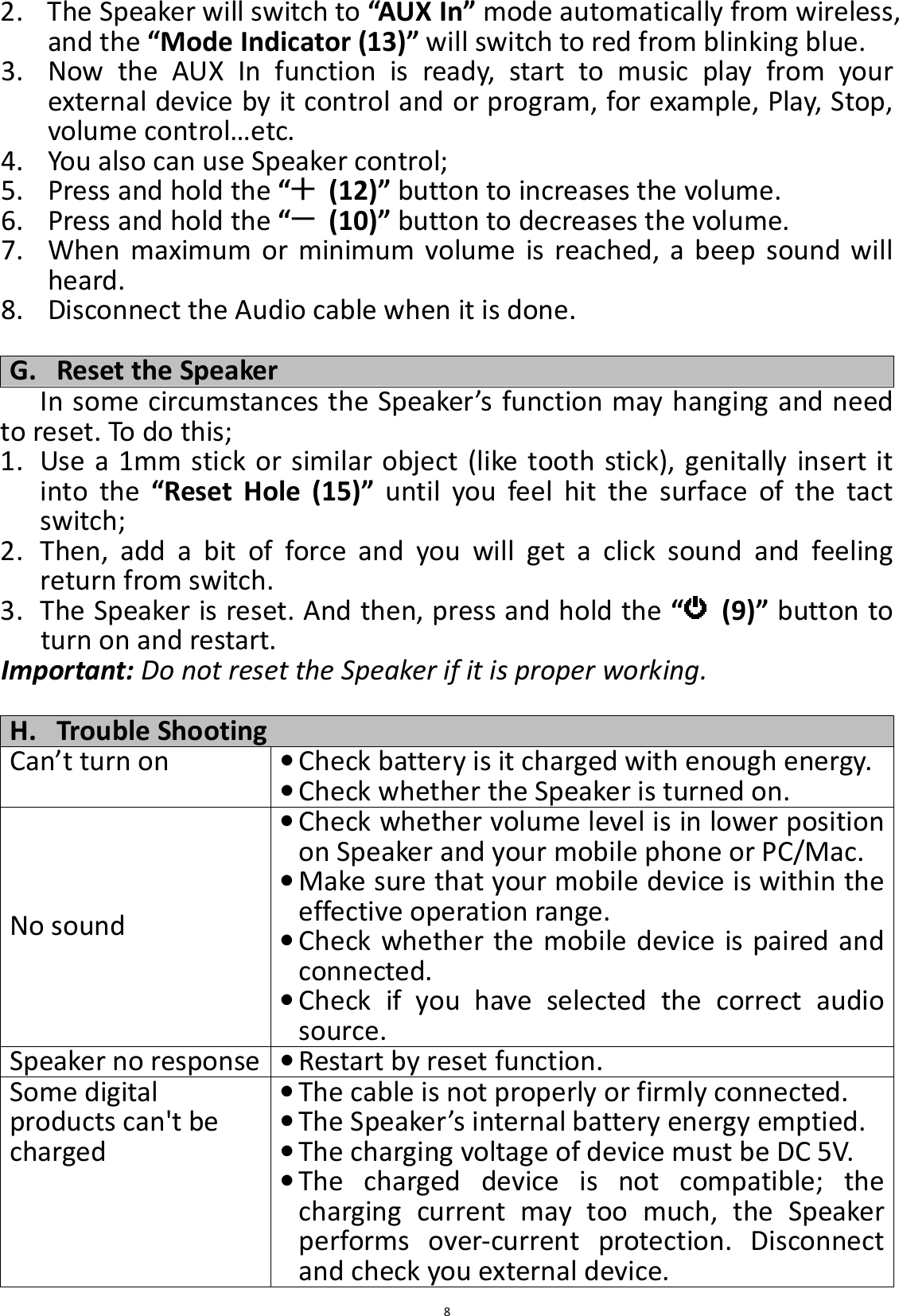 82. The Speaker will switch to “AUX In” mode automatically from wireless, and the “Mode Indicator (13)” will switch to red from blinking blue. 3. Now  the  AUX  In  function  is  ready,  start  to  music  play  from  your external device by it control and or program, for example, Play, Stop, volume control…etc. 4. You also can use Speaker control; 5. Press and hold the “   (12)” button to increases the volume. 6. Press and hold the “   (10)” button to decreases the volume. 7. When  maximum  or  minimum  volume  is  reached,  a  beep  sound  will heard. 8. Disconnect the Audio cable when it is done.  G. Reset the Speaker In some circumstances the Speaker’s function may hanging and need to reset. To do this; 1. Use a  1mm stick or similar object (like tooth stick), genitally insert it into  the  “Reset  Hole  (15)”  until  you  feel  hit  the  surface  of  the  tact switch; 2. Then,  add  a  bit  of  force  and  you  will  get  a  click  sound  and  feeling return from switch.   3. The Speaker is reset. And then, press and hold the “   (9)” button to turn on and restart. Important: Do not reset the Speaker if it is proper working.  H. Trouble Shooting Can’t turn on • Check battery is it charged with enough energy.  • Check whether the Speaker is turned on. No sound • Check whether volume level is in lower position on Speaker and your mobile phone or PC/Mac. • Make sure that your mobile device is within the effective operation range. • Check whether the mobile device is paired and connected. • Check  if  you  have  selected  the  correct  audio source. Speaker no response • Restart by reset function. Some digital products can&apos;t be charged • The cable is not properly or firmly connected. • The Speaker’s internal battery energy emptied. • The charging voltage of device must be DC 5V. • The  charged  device  is  not  compatible;  the charging  current  may  too  much,  the  Speaker performs  over-current  protection.  Disconnect and check you external device. 