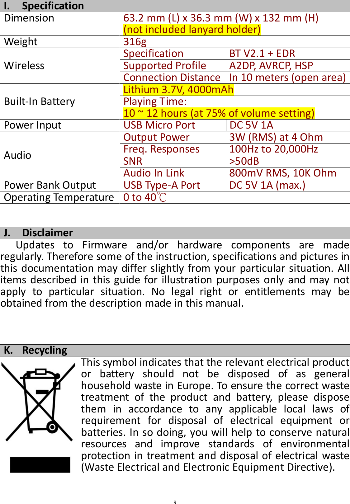  9 I. Specification Dimension  63.2 mm (L) x 36.3 mm (W) x 132 mm (H) (not included lanyard holder) Weight 316g Wireless Specification BT V2.1 + EDR Supported Profile A2DP, AVRCP, HSP Connection Distance In 10 meters (open area) Built-In Battery Lithium 3.7V, 4000mAh Playing Time: 10 ~ 12 hours (at 75% of volume setting) Power Input USB Micro Port  DC 5V 1A Audio Output Power 3W (RMS) at 4 Ohm Freq. Responses  100Hz to 20,000Hz SNR &gt;50dB Audio In Link 800mV RMS, 10K Ohm Power Bank Output USB Type-A Port DC 5V 1A (max.) Operating Temperature 0 to 40℃   J. Disclaimer Updates  to  Firmware  and/or  hardware  components  are  made regularly. Therefore some of the instruction, specifications and pictures in this documentation may differ slightly from your particular situation. All items  described in this  guide for illustration purposes only and may not apply  to  particular  situation.  No  legal  right  or  entitlements  may  be obtained from the description made in this manual.    K. Recycling This symbol indicates that the relevant electrical product or  battery  should  not  be  disposed  of  as  general household waste in Europe. To ensure the correct waste treatment  of  the  product  and  battery,  please  dispose them  in  accordance  to  any  applicable  local  laws  of requirement  for  disposal  of  electrical  equipment  or batteries. In so doing, you will help to conserve natural resources  and  improve  standards  of  environmental protection in treatment and disposal of electrical waste (Waste Electrical and Electronic Equipment Directive). 